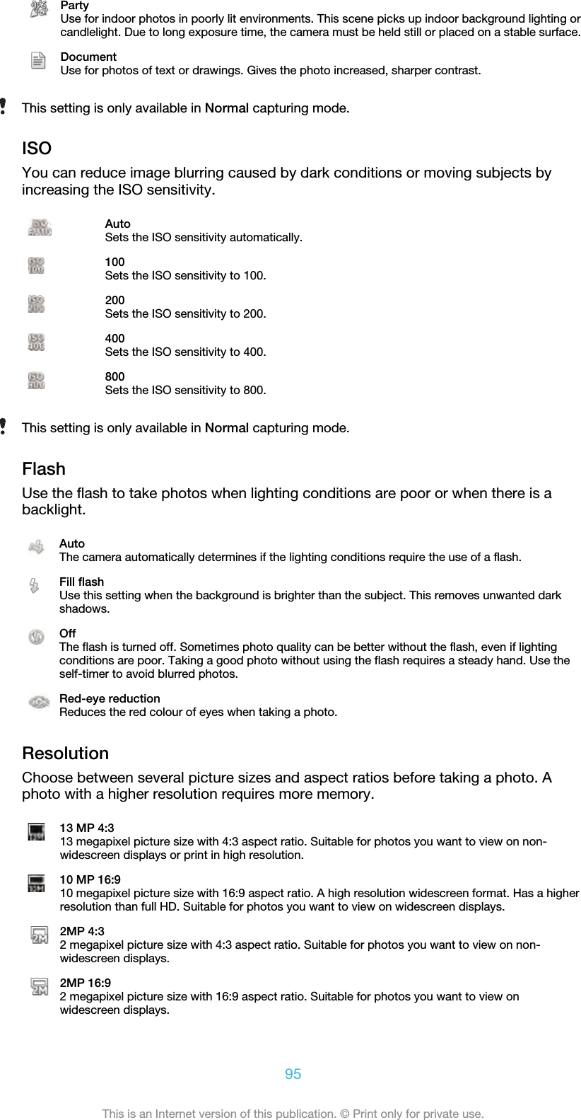 PartyUse for indoor photos in poorly lit environments. This scene picks up indoor background lighting orcandlelight. Due to long exposure time, the camera must be held still or placed on a stable surface.DocumentUse for photos of text or drawings. Gives the photo increased, sharper contrast.This setting is only available in Normal capturing mode.ISOYou can reduce image blurring caused by dark conditions or moving subjects byincreasing the ISO sensitivity.AutoSets the ISO sensitivity automatically.100Sets the ISO sensitivity to 100.200Sets the ISO sensitivity to 200.400Sets the ISO sensitivity to 400.800Sets the ISO sensitivity to 800.This setting is only available in Normal capturing mode.FlashUse the flash to take photos when lighting conditions are poor or when there is abacklight.AutoThe camera automatically determines if the lighting conditions require the use of a flash.Fill flashUse this setting when the background is brighter than the subject. This removes unwanted darkshadows.OffThe flash is turned off. Sometimes photo quality can be better without the flash, even if lightingconditions are poor. Taking a good photo without using the flash requires a steady hand. Use theself-timer to avoid blurred photos.Red-eye reductionReduces the red colour of eyes when taking a photo.ResolutionChoose between several picture sizes and aspect ratios before taking a photo. Aphoto with a higher resolution requires more memory.13 MP 4:313 megapixel picture size with 4:3 aspect ratio. Suitable for photos you want to view on non-widescreen displays or print in high resolution.10 MP 16:910 megapixel picture size with 16:9 aspect ratio. A high resolution widescreen format. Has a higherresolution than full HD. Suitable for photos you want to view on widescreen displays.2MP 4:32 megapixel picture size with 4:3 aspect ratio. Suitable for photos you want to view on non-widescreen displays.2MP 16:92 megapixel picture size with 16:9 aspect ratio. Suitable for photos you want to view onwidescreen displays.95This is an Internet version of this publication. © Print only for private use.