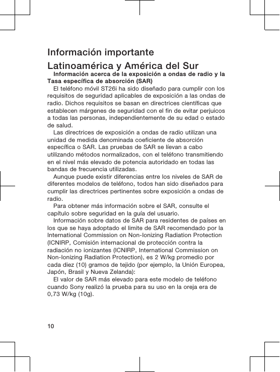 Información importanteLatinoamérica y América del SurInformación acerca de la exposición a ondas de radio y laTasa específica de absorción (SAR)El teléfono móvil ST26i ha sido diseñado para cumplir con losrequisitos de seguridad aplicables de exposición a las ondas deradio. Dichos requisitos se basan en directrices científicas queestablecen márgenes de seguridad con el fin de evitar perjuicosa todas las personas, independientemente de su edad o estadode salud.Las directrices de exposición a ondas de radio utilizan unaunidad de medida denominada coeficiente de absorciónespecífica o SAR. Las pruebas de SAR se líevan a caboutilizando métodos normalizados, con el teléfono transmitiendoen el nivel más elevado de potencia autoridado en todas lasbandas de frecuencia utilizadas.Aunque puede existir diferencias entre los niveles de SAR dediferentes modelos de teléfono, todos han sido diseñados paracumplir las directrices pertinentes sobre exposición a ondas deradio.Para obtener más información sobre el SAR, consulte elcapítulo sobre seguridad en la guía del usuario.Información sobre datos de SAR para residentes de países enlos que se haya adoptado el limite de SAR recomendado por laInternational Commission on Non-Ionizing Radiation Protection(ICNIRP, Comisión internacional de protección contra laradiación no ionizantes (ICNIRP, International Commission onNon-Ionizing Radiation Protection), es 2 W/kg promedio porcada diez (10) gramos de tejido (por ejemplo, la Unión Europea,Japón, Brasil y Nueva Zelanda):El valor de SAR más elevado para este modelo de teléfonocuando Sony realizó la prueba para su uso en la oreja era de0,73 W/kg (10g).10