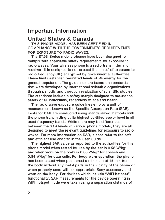 Important InformationUnited States &amp; CanadaTHIS PHONE MODEL HAS BEEN CERTIFIED INCOMPLIANCE WITH THE GOVERNMENT’S REQUIREMENTSFOR EXPOSURE TO RADIO WAVES.The ST26i Series mobile phones have been designed tocomply with applicable safety requirements for exposure toradio waves. Your wireless phone is a radio transmitter andreceiver. It is designed to not exceed the limits* of exposure toradio frequency (RF) energy set by governmental authorities.These limits establish permitted levels of RF energy for thegeneral population. The guidelines are based on standardsthat were developed by international scientific organizationsthrough periodic and thorough evaluation of scientific studies.The standards include a safety margin designed to assure thesafety of all individuals, regardless of age and health.The radio wave exposure guidelines employ a unit ofmeasurement known as the Specific Absorption Rate (SAR).Tests for SAR are conducted using standardized methods withthe phone transmitting at its highest certified power level in allused frequency bands. While there may be differencesbetween the SAR levels of various phone models, they are alldesigned to meet the relevant guidelines for exposure to radiowaves. For more information on SAR, please refer to the safeand efficient use chapter in the User Guide.The highest SAR value as reported to the authorities for thisphone model when tested for use by the ear is 0.58 W/kg*,and when worn on the body is 0.35 W/kg* for speech and0.86 W/kg* for data calls. For body-worn operation, the phonehas been tested when positioned a minimum of 15 mm fromthe body without any metal parts in the vicinity of the phone orwhen properly used with an appropriate Sony accessory andworn on the body. For devices which include “WiFi hotspot”functionality, SAR measurements for the device operating inWiFi hotspot mode were taken using a separation distance of2