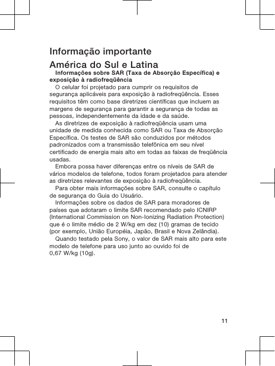 Informação importanteAmérica do Sul e LatinaInformações sobre SAR (Taxa de Absorção Específica) eexposição à radiofreqüênciaO celular foi projetado para cumprir os requisitos desegurança aplicáveis para exposição à radiofreqüência. Essesrequisitos têm como base diretrizes científicas que incluem asmargens de segurança para garantir a segurança de todas aspessoas, independentemente da idade e da saúde.As diretrizes de exposição à radiofreqüência usam umaunidade de medida conhecida como SAR ou Taxa de AbsorçãoEspecífica. Os testes de SAR são conduzidos por métodospadronizados com a transmissão telefônica em seu nívelcertificado de energia mais alto em todas as faixas de freqüênciausadas.Embora possa haver diferenças entre os níveis de SAR devários modelos de telefone, todos foram projetados para atenderas diretrizes relevantes de exposição à radiofreqüência.Para obter mais informações sobre SAR, consulte o capítulode segurança do Guia do Usuário.Informações sobre os dados de SAR para moradores depaíses que adotaram o limite SAR recomendado pelo ICNIRP(International Commission on Non-Ionizing Radiation Protection)que é o limite médio de 2 W/kg em dez (10) gramas de tecido(por exemplo, União Européia, Japão, Brasil e Nova Zelândia).Quando testado pela Sony, o valor de SAR mais alto para estemodelo de telefone para uso junto ao ouvido foi de0,67 W/kg (10g).11