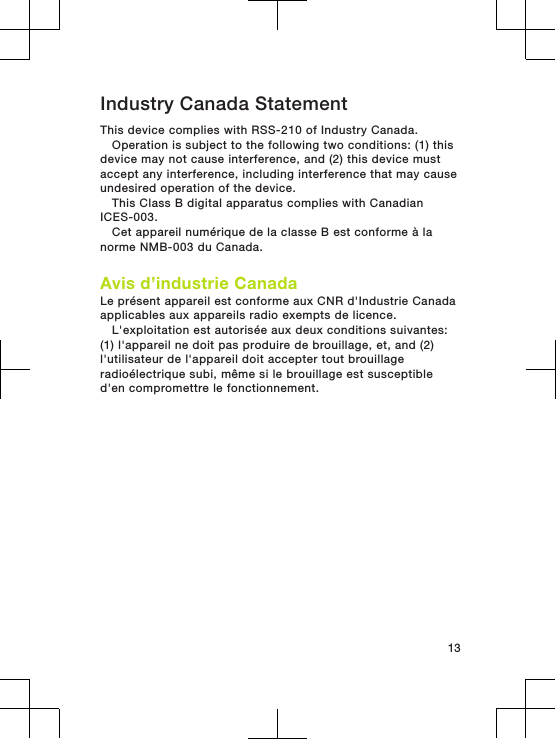 Industry Canada StatementThis device complies with RSS-210 of Industry Canada.Operation is subject to the following two conditions: (1) thisdevice may not cause interference, and (2) this device mustaccept any interference, including interference that may causeundesired operation of the device.This Class B digital apparatus complies with CanadianICES-003.Cet appareil numérique de la classe B est conforme à lanorme NMB-003 du Canada.Avis d’industrie CanadaLe présent appareil est conforme aux CNR d&apos;Industrie Canadaapplicables aux appareils radio exempts de licence.L&apos;exploitation est autorisée aux deux conditions suivantes:(1) l&apos;appareil ne doit pas produire de brouillage, et, and (2)l&apos;utilisateur de l&apos;appareil doit accepter tout brouillageradioélectrique subi, même si le brouillage est susceptibled&apos;en compromettre le fonctionnement.13