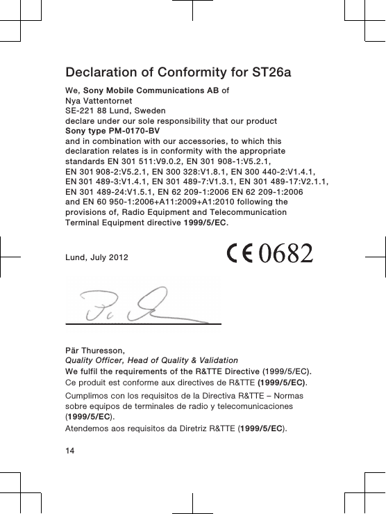 Declaration of Conformity for ST26aWe, Sony Mobile Communications AB ofNya VattentornetSE-221 88 Lund, Swedendeclare under our sole responsibility that our productSony type PM-0170-BVand in combination with our accessories, to which thisdeclaration relates is in conformity with the appropriatestandards EN 301 511:V9.0.2, EN 301 908-1:V5.2.1, EN 301 908-2:V5.2.1, EN 300 328:V1.8.1, EN 300 440-2:V1.4.1, EN 301 489-3:V1.4.1, EN 301 489-7:V1.3.1, EN 301 489-17:V2.1.1,EN 301 489-24:V1.5.1, EN 62 209-1:2006 EN 62 209-1:2006and EN 60 950-1:2006+A11:2009+A1:2010 following theprovisions of, Radio Equipment and TelecommunicationTerminal Equipment directive 1999/5/EC.Lund, July 2012Pär Thuresson,Quality Officer, Head of Quality &amp; ValidationWe fulfil the requirements of the R&amp;TTE Directive (1999/5/EC).Ce produit est conforme aux directives de R&amp;TTE (1999/5/EC).Cumplimos con los requisitos de la Directiva R&amp;TTE – Normassobre equipos de terminales de radio y telecomunicaciones(1999/5/EC).Atendemos aos requisitos da Diretriz R&amp;TTE (1999/5/EC).14