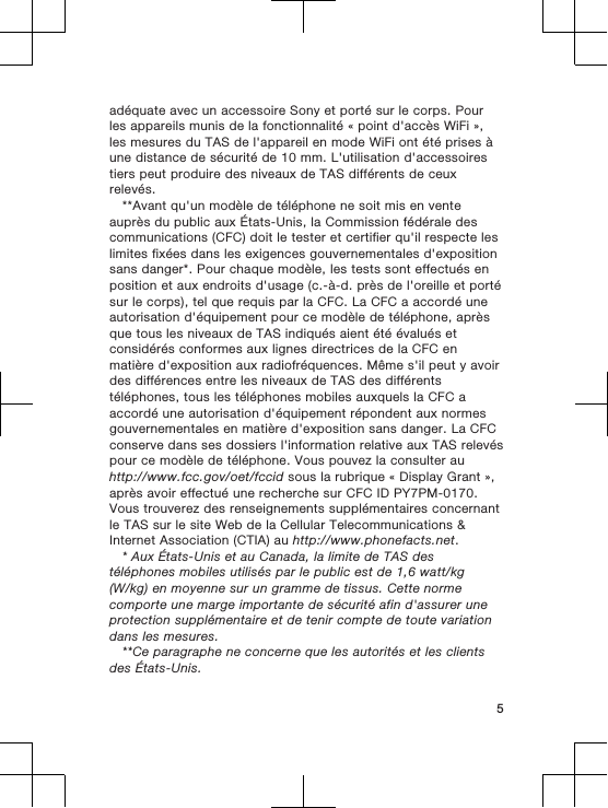 adéquate avec un accessoire Sony et porté sur le corps. Pourles appareils munis de la fonctionnalité « point d&apos;accès WiFi »,les mesures du TAS de l&apos;appareil en mode WiFi ont été prises àune distance de sécurité de 10 mm. L&apos;utilisation d&apos;accessoirestiers peut produire des niveaux de TAS différents de ceuxrelevés.**Avant qu&apos;un modèle de téléphone ne soit mis en venteauprès du public aux États-Unis, la Commission fédérale descommunications (CFC) doit le tester et certifier qu&apos;il respecte leslimites fixées dans les exigences gouvernementales d&apos;expositionsans danger*. Pour chaque modèle, les tests sont effectués enposition et aux endroits d&apos;usage (c.-à-d. près de l&apos;oreille et portésur le corps), tel que requis par la CFC. La CFC a accordé uneautorisation d&apos;équipement pour ce modèle de téléphone, aprèsque tous les niveaux de TAS indiqués aient été évalués etconsidérés conformes aux lignes directrices de la CFC enmatière d&apos;exposition aux radiofréquences. Même s&apos;il peut y avoirdes différences entre les niveaux de TAS des différentstéléphones, tous les téléphones mobiles auxquels la CFC aaccordé une autorisation d&apos;équipement répondent aux normesgouvernementales en matière d&apos;exposition sans danger. La CFCconserve dans ses dossiers l&apos;information relative aux TAS relevéspour ce modèle de téléphone. Vous pouvez la consulter auhttp://www.fcc.gov/oet/fccid sous la rubrique « Display Grant »,après avoir effectué une recherche sur CFC ID PY7PM-0170.Vous trouverez des renseignements supplémentaires concernantle TAS sur le site Web de la Cellular Telecommunications &amp;Internet Association (CTIA) au http://www.phonefacts.net.* Aux États-Unis et au Canada, la limite de TAS destéléphones mobiles utilisés par le public est de 1,6 watt/kg(W/kg) en moyenne sur un gramme de tissus. Cette normecomporte une marge importante de sécurité afin d&apos;assurer uneprotection supplémentaire et de tenir compte de toute variationdans les mesures.**Ce paragraphe ne concerne que les autorités et les clientsdes États-Unis.5