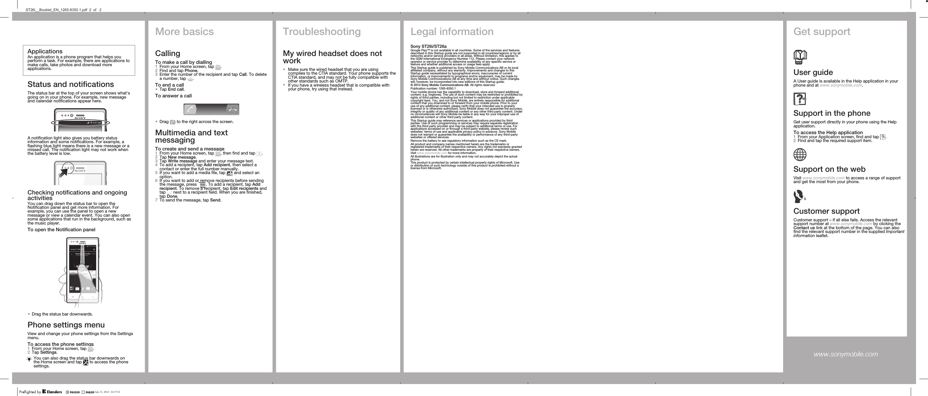 ApplicationsAn application is a phone program that helps youperform a task. For example, there are applications tomake calls, take photos and download moreapplications.Status and notificationsThe status bar at the top of your screen shows what&apos;sgoing on in your phone. For example, new messageand calendar notifications appear here.A notification light also gives you battery statusinformation and some notifications. For example, aflashing blue light means there is a new message or amissed call. The notification light may not work whenthe battery level is low.Checking notifications and ongoingactivitiesYou can drag down the status bar to open theNotification panel and get more information. Forexample, you can use the panel to open a newmessage or view a calendar event. You can also opensome applications that run in the background, such asthe music player.To open the Notification panel•Drag the status bar downwards.Phone settings menuView and change your phone settings from the Settingsmenu.To access the phone settings1From your Home screen, tap  .2Tap Settings.You can also drag the status bar downwards onthe Home screen and tap   to access the phonesettings.TroubleshootingMy wired headset does notwork•Make sure the wired headset that you are usingcomplies to the CTIA standard. Your phone supports theCTIA standard, and may not be fully compatible withother standards such as OMTP.•If you have a wireless headset that is compatible withyour phone, try using that instead.Legal informationSony ST26i/ST26aGoogle Play™ is not available in all countries. Some of the services and featuresdescribed in this Startup guide are not supported in all countries/regions or by allnetworks and/or service providers in all areas. Without limitation, this applies tothe GSM International Emergency Number 112. Please contact your networkoperator or service provider to determine availability of any specific service orfeature and whether additional access or usage fees apply.This Startup guide is published by Sony Mobile Communications AB or its localaffiliated company, without any warranty. Improvements and changes to thisStartup guide necessitated by typographical errors, inaccuracies of currentinformation, or improvements to programs and/or equipment, may be made bySony Mobile Communications AB at any time and without notice. Such changeswill, however, be incorporated into new editions of this Startup guide.© 2012 Sony Mobile Communications AB. All rights reserved.Publication number: 1265-8350.1Your mobile phone has the capability to download, store and forward additionalcontent, e.g. ringtones. The use of such content may be restricted or prohibited byrights of third parties, including but not limited to restriction under applicablecopyright laws. You, and not Sony Mobile, are entirely responsible for additionalcontent that you download to or forward from your mobile phone. Prior to youruse of any additional content, please verify that your intended use is properlylicensed or is otherwise authorized. Sony Mobile does not guarantee the accuracy,integrity or quality of any additional content or any other third party content. Underno circumstances will Sony Mobile be liable in any way for your improper use ofadditional content or other third party content.This Startup guide may reference services or applications provided by thirdparties. Use of such programming or services may require separate registrationwith the third party provider and may be subject to additional terms of use. Forapplications accessed on or through a third-party website, please review suchwebsites’ terms of use and applicable privacy policy in advance. Sony Mobiledoes not warrant or guarantee the availability or performance of any third-partywebsites or offered services.Remove the battery to see regulatory information such as the CE mark.All product and company names mentioned herein are the trademarks orregistered trademarks of their respective owners. Any rights not expressly grantedherein are reserved. All other trademarks are property of their respective owners.Visit www.sonymobile.com for more information.All illustrations are for illustration only and may not accurately depict the actualphone.This product is protected by certain intellectual property rights of Microsoft. Useor distribution of such technology outside of this product is prohibited without alicense from Microsoft.Get supportUser guideA User guide is available in the Help application in yourphone and at www.sonymobile.com.Support in the phoneGet user support directly in your phone using the Helpapplication.To access the Help application1From your Application screen, find and tap  .2Find and tap the required support item.Support on the webVisit www.sonymobile.com to access a range of supportand get the most from your phone.Customer supportCustomer support – if all else fails. Access the relevantsupport number at www.sonymobile.com by clicking theContact us link at the bottom of the page. You can alsofind the relevant support number in the supplied Importantinformation leaflet.www.sonymobile.com More basicsCallingTo make a call by dialling1From your Home screen, tap  .2Find and tap Phone.3Enter the number of the recipient and tap Call. To deletea number, tap  .To end a call•Tap End call.To answer a call•Drag   to the right across the screen.Multimedia and textmessagingTo create and send a message1From your Home screen, tap  , then find and tap  .2Tap New message.3Tap Write message and enter your message text.4To add a recipient, tap Add recipient, then select acontact or enter the full number manually.5If you want to add a media file, tap   and select anoption.6If you want to add or remove recipients before sendingthe message, press  . To add a recipient, tap Addrecipient. To remove a recipient, tap Edit recipients andtap   next to a recipient field. When you are finished,tap Done.7To send the message, tap Send.July 31, 2012  16:57:52ST26i__Booklet_EN_1265-8350.1.pdf  2  of   2