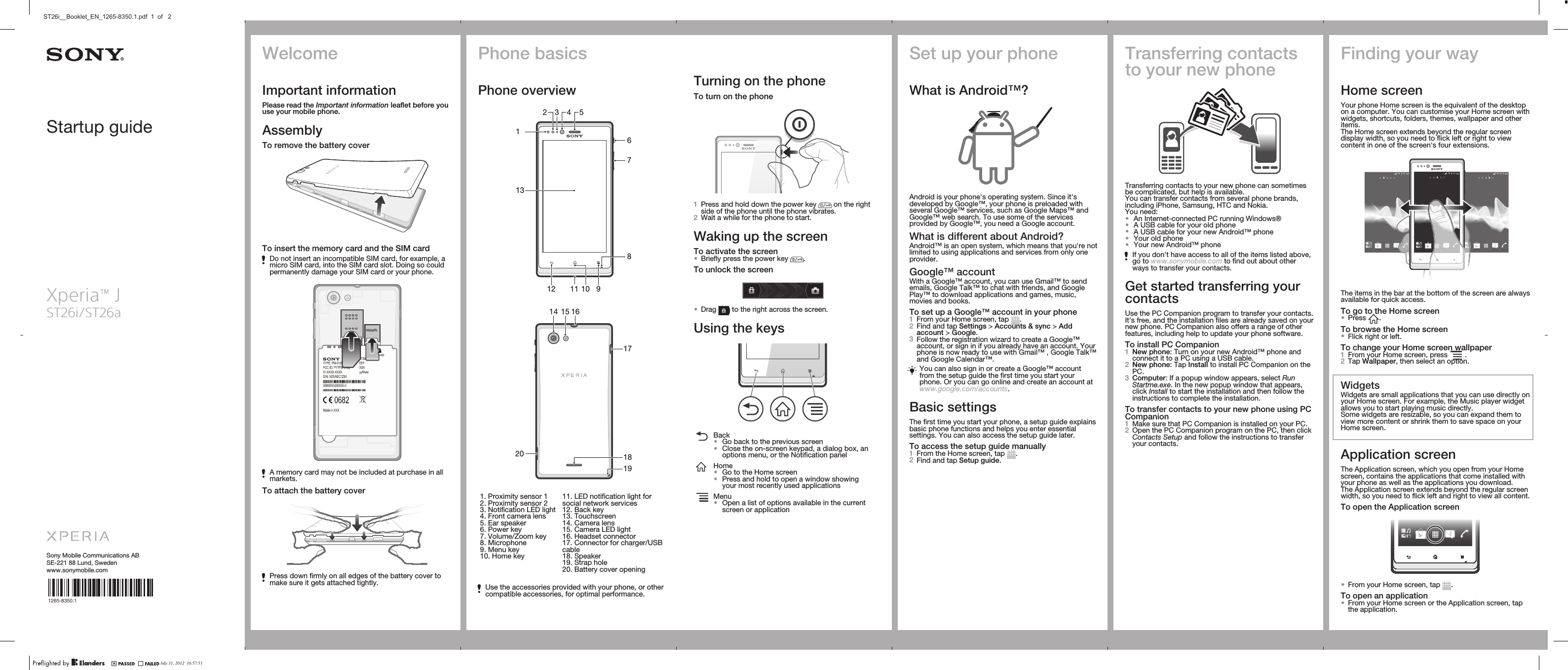 Startup guideXperia™ JST26i/ST26aSony Mobile Communications ABSE-221 88 Lund, Swedenwww.sonymobile.com1265-8350.1Phone basicsPhone overview234 567891012 11131   16141719182015   1. Proximity sensor 12. Proximity sensor 23. Notification LED light4. Front camera lens5. Ear speaker6. Power key7. Volume/Zoom key8. Microphone9. Menu key10. Home key11. LED notification light forsocial network services12. Back key13. Touchscreen14. Camera lens15. Camera LED light16. Headset connector17. Connector for charger/USBcable18. Speaker19. Strap hole20. Battery cover openingUse the accessories provided with your phone, or othercompatible accessories, for optimal performance.Turning on the phoneTo turn on the phone1Press and hold down the power key   on the rightside of the phone until the phone vibrates.2Wait a while for the phone to start.Waking up the screenTo activate the screen•Briefly press the power key  .To unlock the screen•Drag   to the right across the screen.Using the keysBack•Go back to the previous screen•Close the on-screen keypad, a dialog box, anoptions menu, or the Notification panelHome•Go to the Home screen•Press and hold to open a window showingyour most recently used applicationsMenu•Open a list of options available in the currentscreen or applicationSet up your phoneWhat is Android™?Android is your phone&apos;s operating system. Since it&apos;sdeveloped by Google™, your phone is preloaded withseveral Google™ services, such as Google Maps™ andGoogle™ web search. To use some of the servicesprovided by Google™, you need a Google account.What is different about Android?Android™ is an open system, which means that you&apos;re notlimited to using applications and services from only oneprovider.Google™ accountWith a Google™ account, you can use Gmail™ to sendemails, Google Talk™ to chat with friends, and GooglePlay™ to download applications and games, music,movies and books.To set up a Google™ account in your phone1From your Home screen, tap  .2Find and tap Settings &gt; Accounts &amp; sync &gt; Addaccount &gt; Google.3Follow the registration wizard to create a Google™account, or sign in if you already have an account. Yourphone is now ready to use with Gmail™ , Google Talk™and Google Calendar™.You can also sign in or create a Google™ accountfrom the setup guide the first time you start yourphone. Or you can go online and create an account atwww.google.com/accounts.Basic settingsThe first time you start your phone, a setup guide explainsbasic phone functions and helps you enter essentialsettings. You can also access the setup guide later.To access the setup guide manually1From the Home screen, tap  .2Find and tap Setup guide.Transferring contactsto your new phoneTransferring contacts to your new phone can sometimesbe complicated, but help is available.You can transfer contacts from several phone brands,including iPhone, Samsung, HTC and Nokia.You need:•An Internet-connected PC running Windows®•A USB cable for your old phone•A USB cable for your new Android™ phone•Your old phone•Your new Android™ phoneIf you don&apos;t have access to all of the items listed above,go to www.sonymobile.com to find out about otherways to transfer your contacts.Get started transferring yourcontactsUse the PC Companion program to transfer your contacts.It&apos;s free, and the installation files are already saved on yournew phone. PC Companion also offers a range of otherfeatures, including help to update your phone software.To install PC Companion1New phone: Turn on your new Android™ phone andconnect it to a PC using a USB cable.2New phone: Tap Install to install PC Companion on thePC.3Computer: If a popup window appears, select RunStartme.exe. In the new popup window that appears,click Install to start the installation and then follow theinstructions to complete the installation.To transfer contacts to your new phone using PCCompanion1Make sure that PC Companion is installed on your PC.2Open the PC Companion program on the PC, then clickContacts Setup and follow the instructions to transferyour contacts.Finding your wayHome screenYour phone Home screen is the equivalent of the desktopon a computer. You can customise your Home screen withwidgets, shortcuts, folders, themes, wallpaper and otheritems.The Home screen extends beyond the regular screendisplay width, so you need to flick left or right to viewcontent in one of the screen&apos;s four extensions.The items in the bar at the bottom of the screen are alwaysavailable for quick access.To go to the Home screen•Press  .To browse the Home screen•Flick right or left.To change your Home screen wallpaper1From your Home screen, press   .2Tap Wallpaper, then select an option.WidgetsWidgets are small applications that you can use directly onyour Home screen. For example, the Music player widgetallows you to start playing music directly.Some widgets are resizable, so you can expand them toview more content or shrink them to save space on yourHome screen.Application screenThe Application screen, which you open from your Homescreen, contains the applications that come installed withyour phone as well as the applications you download.The Application screen extends beyond the regular screenwidth, so you need to flick left and right to view all content.To open the Application screen•From your Home screen, tap  .To open an application•From your Home screen or the Application screen, tapthe application.WelcomeImportant informationPlease read the Important information leaflet before youuse your mobile phone.AssemblyTo remove the battery coverTo insert the memory card and the SIM cardDo not insert an incompatible SIM card, for example, amicro SIM card, into the SIM card slot. Doing so couldpermanently damage your SIM card or your phone.A memory card may not be included at purchase in allmarkets.To attach the battery coverPress down firmly on all edges of the battery cover tomake sure it gets attached tightly.July 31, 2012  16:57:51ST26i__Booklet_EN_1265-8350.1.pdf  1  of   2