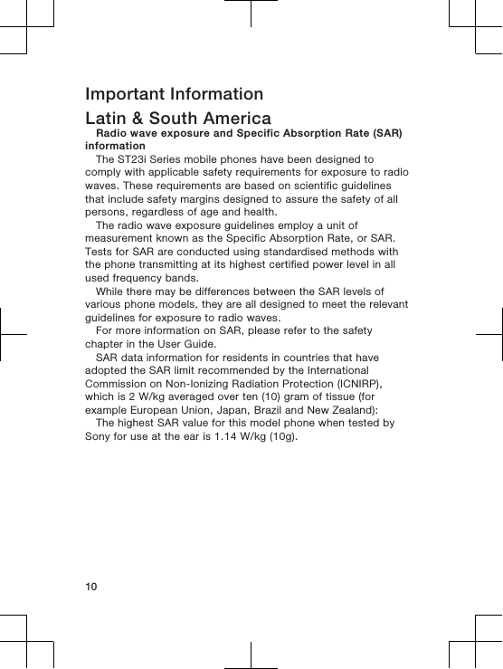 Important InformationLatin &amp; South AmericaRadio wave exposure and Specific Absorption Rate (SAR)informationThe ST23i Series mobile phones have been designed tocomply with applicable safety requirements for exposure to radiowaves. These requirements are based on scientific guidelinesthat include safety margins designed to assure the safety of allpersons, regardless of age and health.The radio wave exposure guidelines employ a unit ofmeasurement known as the Specific Absorption Rate, or SAR.Tests for SAR are conducted using standardised methods withthe phone transmitting at its highest certified power level in allused frequency bands.While there may be differences between the SAR levels ofvarious phone models, they are all designed to meet the relevantguidelines for exposure to radio waves.For more information on SAR, please refer to the safetychapter in the User Guide.SAR data information for residents in countries that haveadopted the SAR limit recommended by the InternationalCommission on Non-Ionizing Radiation Protection (ICNIRP),which is 2 W/kg averaged over ten (10) gram of tissue (forexample European Union, Japan, Brazil and New Zealand):The highest SAR value for this model phone when tested bySony for use at the ear is 1.14 W/kg (10g).10