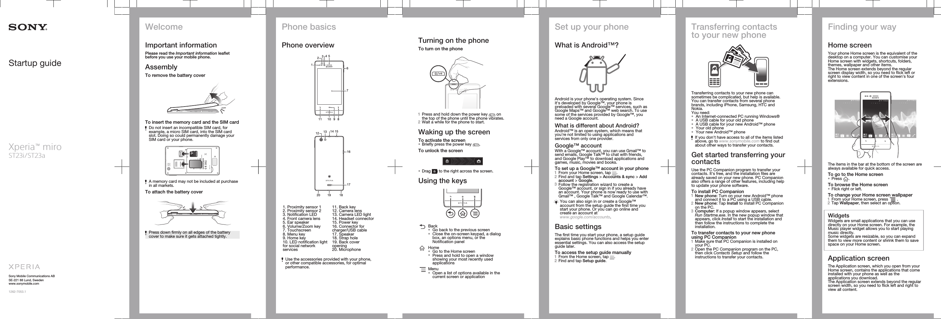 Startup guideXperia™ miroST23i/ST23aSony Mobile Communications ABSE-221 88 Lund, Swedenwww.sonymobile.com1262-7053.1WelcomeImportant informationPlease read the Important information leafletbefore you use your mobile phone.AssemblyTo remove the battery coverTo insert the memory card and the SIM cardDo not insert an incompatible SIM card, forexample, a micro SIM card, into the SIM cardslot. Doing so could permanently damage yourSIM card or your phone.microSDA memory card may not be included at purchasein all markets.To attach the battery coverPress down firmly on all edges of the batterycover to make sure it gets attached tightly.Phone basicsPhone overview6101178531429   16192017181513 1412   1. Proximity sensor 12. Proximity sensor 23. Notification LED4. Front camera lens5. Ear speaker6. Volume/Zoom key7. Touchscreen8. Menu key9. Home key10. LED notification lightfor social networkservices11. Back key12. Camera lens13. Camera LED light14. Headset connector15. Power key16. Connector forcharger/USB cable17. Speaker18. Strap hole19. Back coveropening20. MicrophoneUse the accessories provided with your phone,or other compatible accessories, for optimalperformance.Turning on the phoneTo turn on the phone1Press and hold down the power key   onthe top of the phone until the phone vibrates.2Wait a while for the phone to start.Waking up the screenTo activate the screen•Briefly press the power key  .To unlock the screen•Drag   to the right across the screen.Using the keysBack•Go back to the previous screen•Close the on-screen keypad, a dialogbox, an options menu, or theNotification panelHome•Go to the Home screen•Press and hold to open a windowshowing your most recently usedapplicationsMenu•Open a list of options available in thecurrent screen or applicationSet up your phoneWhat is Android™?Android is your phone&apos;s operating system. Sinceit&apos;s developed by Google™, your phone ispreloaded with several Google™ services, such asGoogle Maps™ and Google™ web search. To usesome of the services provided by Google™, youneed a Google account.What is different about Android?Android™ is an open system, which means thatyou&apos;re not limited to using applications andservices from only one provider.Google™ accountWith a Google™ account, you can use Gmail™ tosend emails, Google Talk™ to chat with friends,and Google Play™ to download applications andgames, music, movies and books.To set up a Google™ account in your phone1From your Home screen, tap  .2Find and tap Settings &gt; Accounts &amp; sync &gt; Addaccount &gt; Google.3Follow the registration wizard to create aGoogle™ account, or sign in if you already havean account. Your phone is now ready to use withGmail™ , Google Talk™ and Google Calendar™.You can also sign in or create a Google™account from the setup guide the first time youstart your phone. Or you can go online andcreate an account atwww.google.com/accounts.Basic settingsThe first time you start your phone, a setup guideexplains basic phone functions and helps you enteressential settings. You can also access the setupguide later.To access the setup guide manually1From the Home screen, tap  .2Find and tap Setup guide.Transferring contactsto your new phoneTransferring contacts to your new phone cansometimes be complicated, but help is available.You can transfer contacts from several phonebrands, including iPhone, Samsung, HTC andNokia.You need:•An Internet-connected PC running Windows®•A USB cable for your old phone•A USB cable for your new Android™ phone•Your old phone•Your new Android™ phoneIf you don&apos;t have access to all of the items listedabove, go to www.sonymobile.com to find outabout other ways to transfer your contacts.Get started transferring yourcontactsUse the PC Companion program to transfer yourcontacts. It&apos;s free, and the installation files arealready saved on your new phone. PC Companionalso offers a range of other features, including helpto update your phone software.To install PC Companion1New phone: Turn on your new Android™ phoneand connect it to a PC using a USB cable.2New phone: Tap Install to install PC Companionon the PC.3Computer: If a popup window appears, selectRun Startme.exe. In the new popup window thatappears, click Install to start the installation andthen follow the instructions to complete theinstallation.To transfer contacts to your new phoneusing PC Companion1Make sure that PC Companion is installed onyour PC.2Open the PC Companion program on the PC,then click Contacts Setup and follow theinstructions to transfer your contacts.Finding your wayHome screenYour phone Home screen is the equivalent of thedesktop on a computer. You can customise yourHome screen with widgets, shortcuts, folders,themes, wallpaper and other items.The Home screen extends beyond the regularscreen display width, so you need to flick left orright to view content in one of the screen&apos;s fourextensions.The items in the bar at the bottom of the screen arealways available for quick access.To go to the Home screen•Press  .To browse the Home screen•Flick right or left.To change your Home screen wallpaper1From your Home screen, press   .2Tap Wallpaper, then select an option.WidgetsWidgets are small applications that you can usedirectly on your Home screen. For example, theMusic player widget allows you to start playingmusic directly.Some widgets are resizable, so you can expandthem to view more content or shrink them to savespace on your Home screen.Application screenThe Application screen, which you open from yourHome screen, contains the applications that comeinstalled with your phone as well as theapplications you download.The Application screen extends beyond the regularscreen width, so you need to flick left and right toview all content.