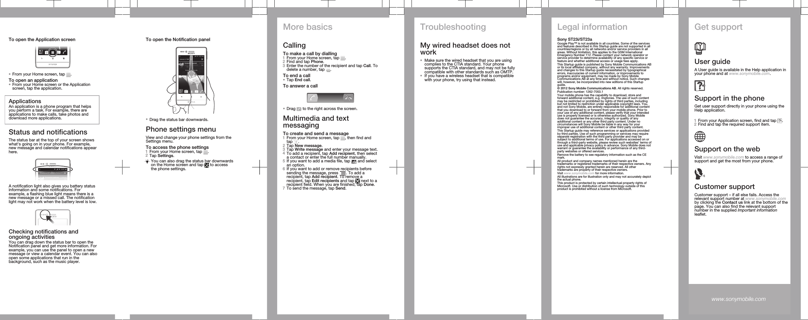 To open the Application screen•From your Home screen, tap  .To open an application•From your Home screen or the Applicationscreen, tap the application.ApplicationsAn application is a phone program that helpsyou perform a task. For example, there areapplications to make calls, take photos anddownload more applications.Status and notificationsThe status bar at the top of your screen showswhat&apos;s going on in your phone. For example,new message and calendar notifications appearhere.A notification light also gives you battery statusinformation and some notifications. Forexample, a flashing blue light means there is anew message or a missed call. The notificationlight may not work when the battery level is low.Checking notifications andongoing activitiesYou can drag down the status bar to open theNotification panel and get more information. Forexample, you can use the panel to open a newmessage or view a calendar event. You can alsoopen some applications that run in thebackground, such as the music player.To open the Notification panel•Drag the status bar downwards.Phone settings menuView and change your phone settings from theSettings menu.To access the phone settings1From your Home screen, tap  .2Tap Settings.You can also drag the status bar downwardson the Home screen and tap   to accessthe phone settings.More basicsCallingTo make a call by dialling1From your Home screen, tap  .2Find and tap Phone.3Enter the number of the recipient and tap Call. Todelete a number, tap  .To end a call•Tap End call.To answer a call•Drag   to the right across the screen.Multimedia and textmessagingTo create and send a message1From your Home screen, tap  , then find andtap  .2Tap New message.3Tap Write message and enter your message text.4To add a recipient, tap Add recipient, then selecta contact or enter the full number manually.5If you want to add a media file, tap   and selectan option.6If you want to add or remove recipients beforesending the message, press  . To add arecipient, tap Add recipient. To remove arecipient, tap Edit recipients and tap   next to arecipient field. When you are finished, tap Done.7To send the message, tap Send.TroubleshootingMy wired headset does notwork•Make sure the wired headset that you are usingcomplies to the CTIA standard. Your phonesupports the CTIA standard, and may not be fullycompatible with other standards such as OMTP.•If you have a wireless headset that is compatiblewith your phone, try using that instead.Legal informationSony ST23i/ST23aGoogle Play™ is not available in all countries. Some of the servicesand features described in this Startup guide are not supported in allcountries/regions or by all networks and/or service providers in allareas. Without limitation, this applies to the GSM InternationalEmergency Number 112. Please contact your network operator orservice provider to determine availability of any specific service orfeature and whether additional access or usage fees apply.This Startup guide is published by Sony Mobile Communications ABor its local affiliated company, without any warranty. Improvementsand changes to this Startup guide necessitated by typographicalerrors, inaccuracies of current information, or improvements toprograms and/or equipment, may be made by Sony MobileCommunications AB at any time and without notice. Such changeswill, however, be incorporated into new editions of this Startupguide.© 2012 Sony Mobile Communications AB. All rights reserved.Publication number: 1262-7053.1Your mobile phone has the capability to download, store andforward additional content, e.g. ringtones. The use of such contentmay be restricted or prohibited by rights of third parties, includingbut not limited to restriction under applicable copyright laws. You,and not Sony Mobile, are entirely responsible for additional contentthat you download to or forward from your mobile phone. Prior toyour use of any additional content, please verify that your intendeduse is properly licensed or is otherwise authorized. Sony Mobiledoes not guarantee the accuracy, integrity or quality of anyadditional content or any other third party content. Under nocircumstances will Sony Mobile be liable in any way for yourimproper use of additional content or other third party content.This Startup guide may reference services or applications providedby third parties. Use of such programming or services may requireseparate registration with the third party provider and may besubject to additional terms of use. For applications accessed on orthrough a third-party website, please review such websites’ terms ofuse and applicable privacy policy in advance. Sony Mobile does notwarrant or guarantee the availability or performance of any third-party websites or offered services.Remove the battery to see regulatory information such as the CEmark.All product and company names mentioned herein are thetrademarks or registered trademarks of their respective owners. Anyrights not expressly granted herein are reserved. All othertrademarks are property of their respective owners.Visit www.sonymobile.com for more information.All illustrations are for illustration only and may not accurately depictthe actual phone.This product is protected by certain intellectual property rights ofMicrosoft. Use or distribution of such technology outside of thisproduct is prohibited without a license from Microsoft.Get supportUser guideA User guide is available in the Help application inyour phone and at www.sonymobile.com.Support in the phoneGet user support directly in your phone using theHelp application.To access the Help application1From your Application screen, find and tap  .2Find and tap the required support item.Support on the webVisit www.sonymobile.com to access a range ofsupport and get the most from your phone.Customer supportCustomer support – if all else fails. Access therelevant support number at www.sonymobile.comby clicking the Contact us link at the bottom of thepage. You can also find the relevant supportnumber in the supplied Important informationleaflet.www.sonymobile.com 