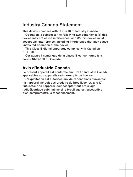 Industry Canada StatementThis device complies with RSS-210 of Industry Canada.Operation is subject to the following two conditions: (1) thisdevice may not cause interference, and (2) this device mustaccept any interference, including interference that may causeundesired operation of the device.This Class B digital apparatus complies with CanadianICES-003.Cet appareil numérique de la classe B est conforme à lanorme NMB-003 du Canada.Avis d’industrie CanadaLe présent appareil est conforme aux CNR d&apos;Industrie Canadaapplicables aux appareils radio exempts de licence.L&apos;exploitation est autorisée aux deux conditions suivantes:(1) l&apos;appareil ne doit pas produire de brouillage, et, and (2)l&apos;utilisateur de l&apos;appareil doit accepter tout brouillageradioélectrique subi, même si le brouillage est susceptibled&apos;en compromettre le fonctionnement.14