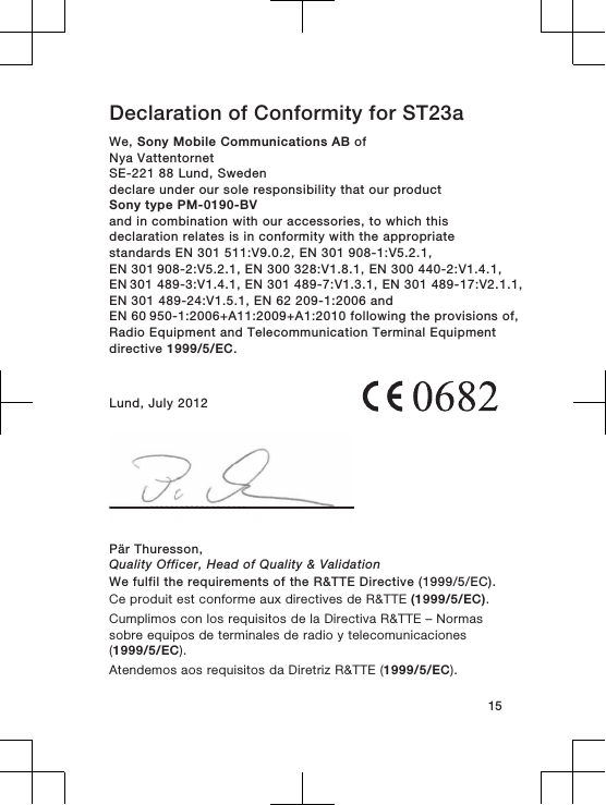 Declaration of Conformity for ST23aWe, Sony Mobile Communications AB ofNya VattentornetSE-221 88 Lund, Swedendeclare under our sole responsibility that our productSony type PM-0190-BVand in combination with our accessories, to which thisdeclaration relates is in conformity with the appropriatestandards EN 301 511:V9.0.2, EN 301 908-1:V5.2.1, EN 301 908-2:V5.2.1, EN 300 328:V1.8.1, EN 300 440-2:V1.4.1, EN 301 489-3:V1.4.1, EN 301 489-7:V1.3.1, EN 301 489-17:V2.1.1,EN 301 489-24:V1.5.1, EN 62 209-1:2006 and EN 60 950-1:2006+A11:2009+A1:2010 following the provisions of,Radio Equipment and Telecommunication Terminal Equipmentdirective 1999/5/EC.Lund, July 2012Pär Thuresson,Quality Officer, Head of Quality &amp; ValidationWe fulfil the requirements of the R&amp;TTE Directive (1999/5/EC).Ce produit est conforme aux directives de R&amp;TTE (1999/5/EC).Cumplimos con los requisitos de la Directiva R&amp;TTE – Normassobre equipos de terminales de radio y telecomunicaciones(1999/5/EC).Atendemos aos requisitos da Diretriz R&amp;TTE (1999/5/EC).15