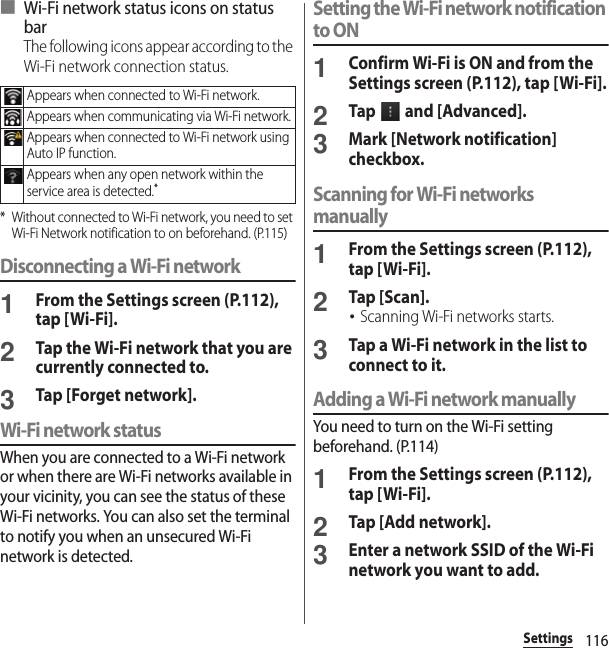 116Settings■ Wi-Fi network status icons on status barThe following icons appear according to the Wi-Fi network connection status.* Without connected to Wi-Fi network, you need to set Wi-Fi Network notification to on beforehand. (P.115)Disconnecting a Wi-Fi network1From the Settings screen (P.112), tap [Wi-Fi].2Tap the Wi-Fi network that you are currently connected to.3Tap [Forget network].Wi-Fi network statusWhen you are connected to a Wi-Fi network or when there are Wi-Fi networks available in your vicinity, you can see the status of these Wi-Fi networks. You can also set the terminal to notify you when an unsecured Wi-Fi network is detected.Setting the Wi-Fi network notification to ON1Confirm Wi-Fi is ON and from the Settings screen (P.112), tap [Wi-Fi].2Tap   and [Advanced].3Mark [Network notification] checkbox.Scanning for Wi-Fi networks manually1From the Settings screen (P.112), tap [Wi-Fi].2Tap [Scan].･Scanning Wi-Fi networks starts.3Tap a Wi-Fi network in the list to connect to it.Adding a Wi-Fi network manuallyYou need to turn on the Wi-Fi setting beforehand. (P.114)1From the Settings screen (P.112), tap [Wi-Fi].2Tap [Add network].3Enter a network SSID of the Wi-Fi network you want to add.Appears when connected to Wi-Fi network.Appears when communicating via Wi-Fi network.Appears when connected to Wi-Fi network using Auto IP function.Appears when any open network within the service area is detected.*