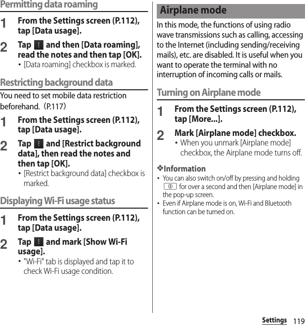 119SettingsPermitting data roaming1From the Settings screen (P.112), tap [Data usage].2Tap   and then [Data roaming], read the notes and then tap [OK].･[Data roaming] checkbox is marked.Restricting background dataYou need to set mobile data restriction beforehand.（P. 1 1 7）1From the Settings screen (P.112), tap [Data usage].2Tap   and [Restrict background data], then read the notes and then tap [OK].･[Restrict background data] checkbox is marked.Displaying Wi-Fi usage status1From the Settings screen (P.112), tap [Data usage].2Tap   and mark [Show Wi-Fi usage].･&quot;Wi-Fi&quot; tab is displayed and tap it to check Wi-Fi usage condition.In this mode, the functions of using radio wave transmissions such as calling, accessing to the Internet (including sending/receiving mails), etc. are disabled. It is useful when you want to operate the terminal with no interruption of incoming calls or mails.Turning on Airplane mode1From the Settings screen (P.112), tap [More...].2Mark [Airplane mode] checkbox.･When you unmark [Airplane mode] checkbox, the Airplane mode turns off.❖Information･You can also switch on/off by pressing and holding p for over a second and then [Airplane mode] in the pop-up screen.･Even if Airplane mode is on, Wi-Fi and Bluetooth function can be turned on.Airplane mode