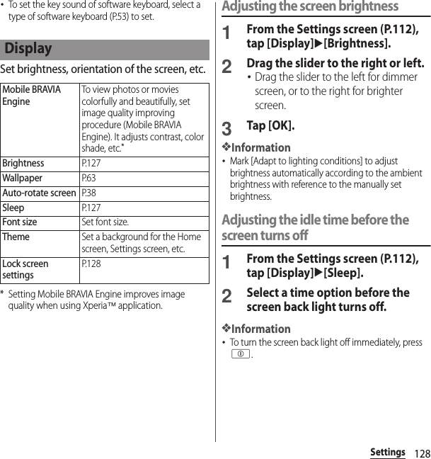 128Settings･To set the key sound of software keyboard, select a type of software keyboard (P.53) to set.Set brightness, orientation of the screen, etc.* Setting Mobile BRAVIA Engine improves image quality when using Xperia™ application.Adjusting the screen brightness1From the Settings screen (P.112), tap [Display]u[Brightness].2Drag the slider to the right or left.･Drag the slider to the left for dimmer screen, or to the right for brighter screen.3Tap [OK].❖Information･Mark [Adapt to lighting conditions] to adjust brightness automatically according to the ambient brightness with reference to the manually set brightness.Adjusting the idle time before the screen turns off1From the Settings screen (P.112), tap [Display]u[Sleep].2Select a time option before the screen back light turns off.❖Information･To turn the screen back light off immediately, press p.DisplayMobile BRAVIA EngineTo view photos or movies colorfully and beautifully, set image quality improving procedure (Mobile BRAVIA Engine). It adjusts contrast, color shade, etc.*BrightnessP. 1 2 7WallpaperP. 6 3Auto-rotate screenP. 3 8SleepP. 1 2 7Font sizeSet font size.ThemeSet a background for the Home screen, Settings screen, etc.Lock screen settingsP. 1 2 8