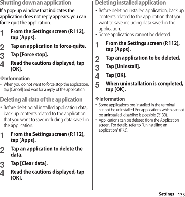 133SettingsShutting down an applicationIf a pop-up window that indicates the application does not reply appears, you can force quit the application.1From the Settings screen (P.112), tap [Apps].2Tap an application to force-quite.3Tap [Force stop].4Read the cautions displayed, tap [OK].❖Information･When you do not want to force stop the application, tap [Cancel] and wait for a reply of the application.Deleting all data of the application･Before deleting all installed application data, back up contents related to the application that you want to save including data saved in the application.1From the Settings screen (P.112), tap [Apps].2Tap an application to delete the data.3Tap [Clear data].4Read the cautions displayed, tap [OK].Deleting installed application･Before deleting installed application, back up contents related to the application that you want to save including data saved in the application.･Some applications cannot be deleted.1From the Settings screen (P.112), tap [Apps].2Tap an application to be deleted.3Tap [Uninstall].4Tap [OK].5When uninstallation is completed, tap [OK].❖Information･Some applications pre-installed in the terminal cannot be uninstalled. For applications which cannot be uninstalled, disabling is possible (P.133).･Applications can be deleted from the Application screen. For details, refer to &quot;Uninstalling an application&quot; (P.73).