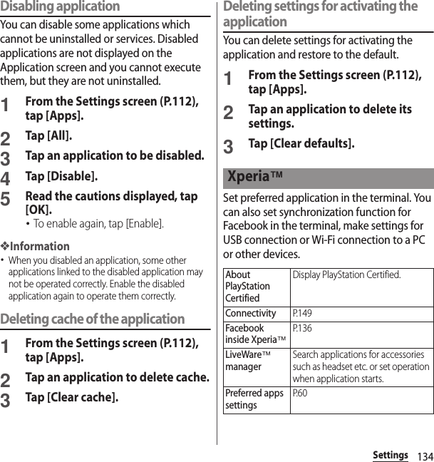 134SettingsDisabling applicationYou can disable some applications which cannot be uninstalled or services. Disabled applications are not displayed on the Application screen and you cannot execute them, but they are not uninstalled.1From the Settings screen (P.112), tap [Apps].2Tap [All].3Tap an application to be disabled.4Tap [Disable].5Read the cautions displayed, tap [OK].･To enable again, tap [Enable].❖Information･When you disabled an application, some other applications linked to the disabled application may not be operated correctly. Enable the disabled application again to operate them correctly.Deleting cache of the application1From the Settings screen (P.112), tap [Apps].2Tap an application to delete cache.3Tap [Clear cache].Deleting settings for activating the applicationYou can delete settings for activating the application and restore to the default.1From the Settings screen (P.112), tap [Apps].2Tap an application to delete its settings.3Tap [Clear defaults].Set preferred application in the terminal. You can also set synchronization function for Facebook in the terminal, make settings for USB connection or Wi-Fi connection to a PC or other devices.Xperia™About PlayStation CertifiedDisplay PlayStation Certified.ConnectivityP. 1 4 9Facebook inside Xperia™P. 1 3 6LiveWare™ managerSearch applications for accessories such as headset etc. or set operation when application starts.Preferred apps settingsP. 6 0