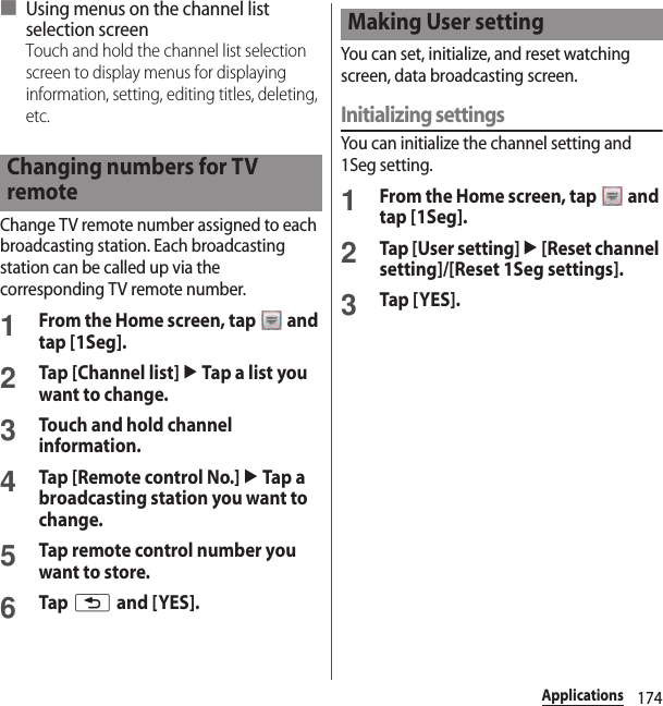 174Applications■ Using menus on the channel list selection screenTouch and hold the channel list selection screen to display menus for displaying information, setting, editing titles, deleting, etc.Change TV remote number assigned to each broadcasting station. Each broadcasting station can be called up via the corresponding TV remote number.1From the Home screen, tap   and tap [1Seg].2Tap [Channel list] u Tap a list you want to change.3Touch and hold channel information.4Tap [Remote control No.] u Tap a broadcasting station you want to change.5Tap remote control number you want to store.6Tap x and [YES].You can set, initialize, and reset watching screen, data broadcasting screen.Initializing settingsYou can initialize the channel setting and 1Seg setting.1From the Home screen, tap   and tap [1Seg].2Tap [User setting] u [Reset channel setting]/[Reset 1Seg settings].3Tap [YES].Changing numbers for TV remoteMaking User setting