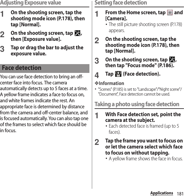 181ApplicationsAdjusting Exposure value1On the shooting screen, tap the shooting mode icon (P.178), then tap [Normal].2On the shooting screen, tap  , then [Exposure value].3Tap or drag the bar to adjust the exposure value.You can use face detection to bring an off-center face into focus. The camera automatically detects up to 5 faces at a time. A yellow frame indicates a face to focus on, and white frames indicate the rest. An appropriate face is determined by distance from the camera and off-center balance, and is focused automatically. You can also tap one of the frames to select which face should be in focus.Setting face detection1From the Home screen, tap   and [Camera].･The still picture shooting screen (P.178) appears.2On the shooting screen, tap the shooting mode icon (P.178), then tap [Normal].3On the shooting screen, tap  , then tap &quot;Focus mode&quot; (P.186).4Tap   (Face detection).❖Information･&quot;Scenes&quot; (P.185) is set to &quot;Landscape&quot;/&quot;Night scene&quot;/&quot;Document&quot;, Face detection cannot be used.Taking a photo using face detection1With Face detection set, point the camera at the subject.･Each detected face is framed (up to 5 faces).2Tap the frame you want to focus on or let the camera select which face to focus on without tapping.･A yellow frame shows the face in focus.Face detection