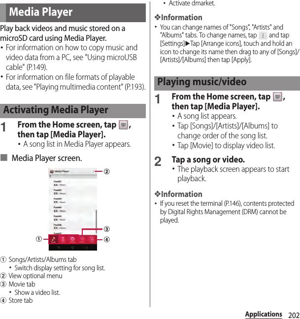 202ApplicationsPlay back videos and music stored on a microSD card using Media Player.･For information on how to copy music and video data from a PC, see &quot;Using microUSB cable&quot; (P.149).･For information on file formats of playable data, see &quot;Playing multimedia content&quot; (P.193).1From the Home screen, tap  , then tap [Media Player].･A song list in Media Player appears.■ Media Player screen.aSongs/Artists/Albums tab･Switch display setting for song list.bView optional menucMovie tab･Show a video list.dStore tab･Activate dmarket.❖Information･You can change names of &quot;Songs&quot;, &quot;Artists&quot; and &quot;Albums&quot; tabs. To change names, tap   and tap [Settings]uTap [Arrange icons], touch and hold an icon to change its name then drag to any of [Songs]/[Artists]/[Albums] then tap [Apply].1From the Home screen, tap  , then tap [Media Player].･A song list appears.･Tap [Songs]/[Artists]/[Albums] to change order of the song list.･Tap [Movie] to display video list.2Tap a song or video.･The playback screen appears to start playback.❖Information･If you reset the terminal (P.146), contents protected by Digital Rights Management (DRM) cannot be played.Media PlayerActivating Media PlayerabcdPlaying music/video