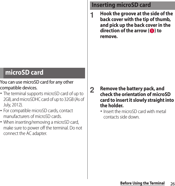26Before Using the TerminalYou can use microSD card for any other compatible devices.･The terminal supports microSD card of up to 2GB, and microSDHC card of up to 32GB (As of July, 2012).･For compatible microSD cards, contact manufacturers of microSD cards.･When inserting/removing a microSD card, make sure to power off the terminal. Do not connect the AC adapter.1Hook the groove at the side of the back cover with the tip of thumb, and pick up the back cover in the direction of the arrow ( ) to remove.2Remove the battery pack, and check the orientation of microSD card to insert it slowly straight into the holder.･Insert the microSD card with metal contacts side down.microSD cardInserting microSD card
