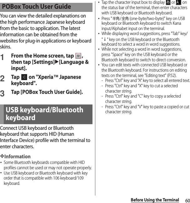 60Before Using the TerminalYou can view the detailed explanations on the high performance Japanese keyboard from the basic to application. The latest information can be obtained from the websites for plug-in applications or keyboard skins.1From the Home screen, tap  , then tap [Settings]u[Language &amp; input].2Tap   on &quot;Xperia™ Japanese keyboard&quot;.3Tap [POBox Touch User Guide].Connect USB keyboard or Bluetooth keyboard that supports HID (Human Interface Device) profile with the terminal to enter characters.❖Information･Some Bluetooth keyboards compatible with HID profiles cannot be used or may not operate properly.･Use USB keyboard or Bluetooth keyboard with key order that is compatible with 106 keyboard/109 keyboard.･Tap the character input box to display   or   on the status bar of the terminal, then enter characters with USB keyboard or Bluetooth keyboard.･Press &quot;半角/全角 (one-byte/two-byte)&quot; key on USB keyboard or Bluetooth keyboard to switch Kana input/Alphabet input on the terminal.･While displaying word suggestions, press &quot;Tab&quot; key/&quot;↓&quot; key on the USB keyboard or the Bluetooth keyboard to select a word in word suggestions.･While not selecting a word in word suggestions, press &quot;Space&quot; key on the USB keyboard or the Bluetooth keyboard to switch to direct conversion.･You can edit texts with connected USB keyboard or the Bluetooth keyboard. For instructions on editing texts on the terminal, see &quot;Editing text&quot; (P.52).- Press &quot;Ctrl&quot; key and &quot;A&quot; key to select all entered text.- Press &quot;Ctrl&quot; key and &quot;X&quot; key to cut a selected character string.- Press &quot;Ctrl&quot; key and &quot;C&quot; key to copy a selected character string.- Press &quot;Ctrl&quot; key and &quot;V&quot; key to paste a copied or cut character string.POBox Touch User GuideUSB keyboard/Bluetooth keyboard