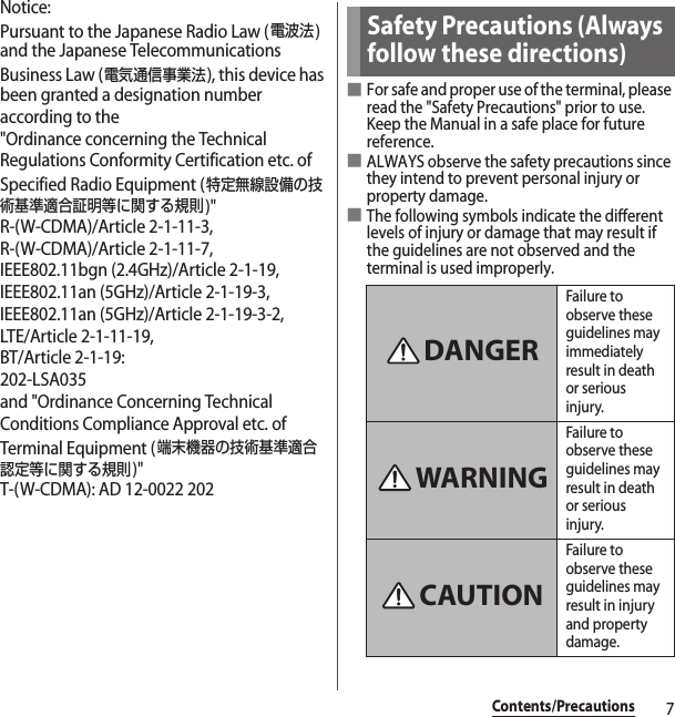 7Contents/PrecautionsNotice:Pursuant to the Japanese Radio Law (電波法) and the Japanese Telecommunications Business Law (電気通信事業法), this device has been granted a designation number according to the &quot;Ordinance concerning the Technical Regulations Conformity Certification etc. of Specified Radio Equipment (特定無線設備の技術基準適合証明等に関する規則)&quot;R-(W-CDMA)/Article 2-1-11-3,R-(W-CDMA)/Article 2-1-11-7,IEEE802.11bgn (2.4GHz)/Article 2-1-19,IEEE802.11an (5GHz)/Article 2-1-19-3,IEEE802.11an (5GHz)/Article 2-1-19-3-2,LTE/Article 2-1-11-19,BT/Article 2-1-19: 202-LSA035and &quot;Ordinance Concerning Technical Conditions Compliance Approval etc. of Terminal Equipment (端末機器の技術基準適合認定等に関する規則)&quot;T-(W-CDMA): AD 12-0022 202■For safe and proper use of the terminal, please read the &quot;Safety Precautions&quot; prior to use. Keep the Manual in a safe place for future reference.■ALWAYS observe the safety precautions since they intend to prevent personal injury or property damage.■The following symbols indicate the different levels of injury or damage that may result if the guidelines are not observed and the terminal is used improperly.Safety Precautions (Always follow these directions)Failure to observe these guidelines may immediately result in death or serious injury.Failure to observe these guidelines may result in death or serious injury.Failure to observe these guidelines may result in injury and property damage.DANGERWARNINGCAUTION