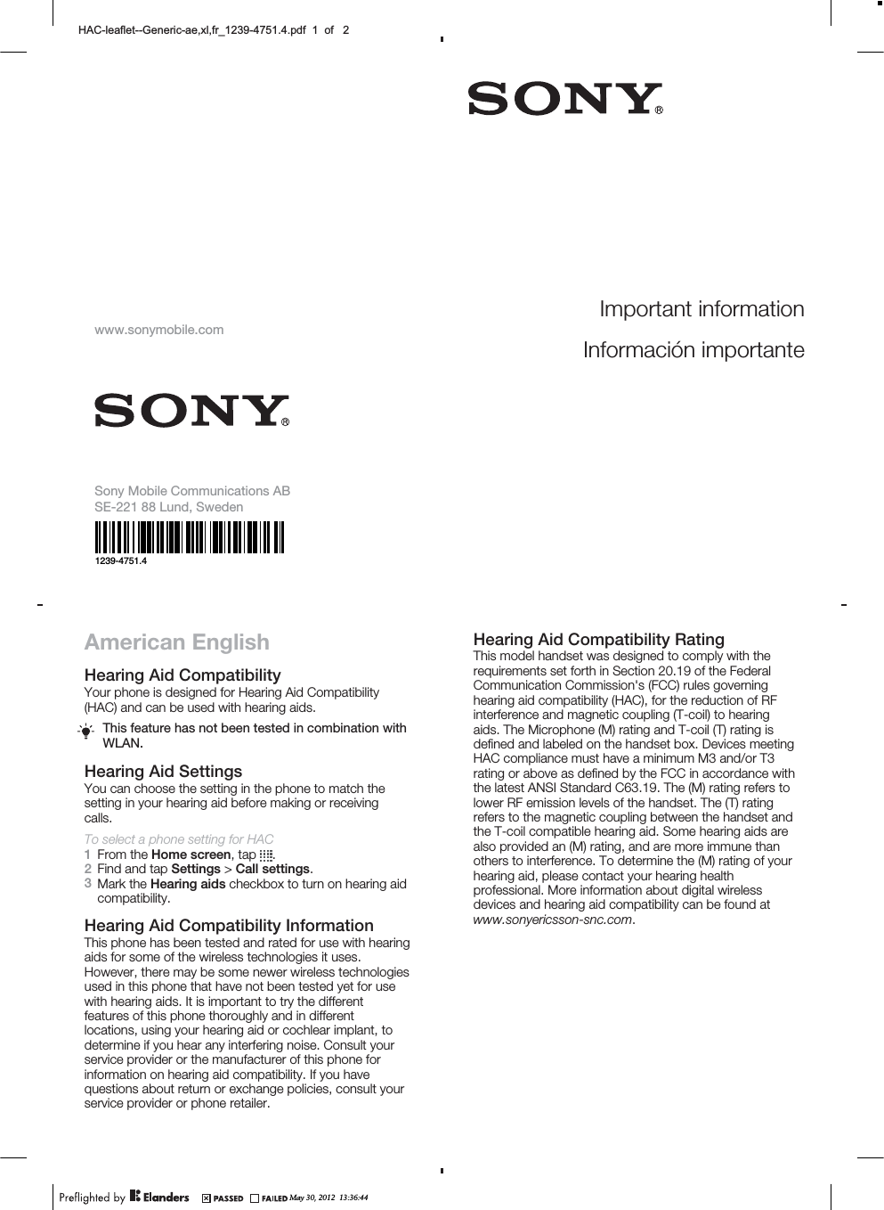 American EnglishHearing Aid CompatibilityYour phone is designed for Hearing Aid Compatibility(HAC) and can be used with hearing aids.This feature has not been tested in combination withWLAN.Hearing Aid SettingsYou can choose the setting in the phone to match thesetting in your hearing aid before making or receivingcalls.To select a phone setting for HAC1From the Home screen, tap  .2Find and tap Settings &gt; Call settings.3Mark the Hearing aids checkbox to turn on hearing aidcompatibility.Hearing Aid Compatibility InformationThis phone has been tested and rated for use with hearingaids for some of the wireless technologies it uses.However, there may be some newer wireless technologiesused in this phone that have not been tested yet for usewith hearing aids. It is important to try the differentfeatures of this phone thoroughly and in differentlocations, using your hearing aid or cochlear implant, todetermine if you hear any interfering noise. Consult yourservice provider or the manufacturer of this phone forinformation on hearing aid compatibility. If you havequestions about return or exchange policies, consult yourservice provider or phone retailer.Hearing Aid Compatibility RatingThis model handset was designed to comply with therequirements set forth in Section 20.19 of the FederalCommunication Commission&apos;s (FCC) rules governinghearing aid compatibility (HAC), for the reduction of RFinterference and magnetic coupling (T-coil) to hearingaids. The Microphone (M) rating and T-coil (T) rating isdefined and labeled on the handset box. Devices meetingHAC compliance must have a minimum M3 and/or T3rating or above as defined by the FCC in accordance withthe latest ANSI Standard C63.19. The (M) rating refers tolower RF emission levels of the handset. The (T) ratingrefers to the magnetic coupling between the handset andthe T-coil compatible hearing aid. Some hearing aids arealso provided an (M) rating, and are more immune thanothers to interference. To determine the (M) rating of yourhearing aid, please contact your hearing healthprofessional. More information about digital wirelessdevices and hearing aid compatibility can be found atwww.sonyericsson-snc.com.May 30, 2012  13:36:44+$&amp;OHDIOHW*HQHULFDH[OIUBSGIRIImportant informationInformación importantewww.sonymobile.comSony Mobile Communications ABSE-221 88 Lund, Sweden1239-4751.4