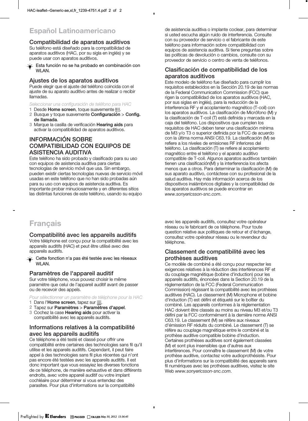 Español LatinoamericanoCompatibilidad de aparatos auditivosSu teléfono está diseñado para la compatibilidad deaparatos auditivos (HAC, por su sigla en inglés) y sepuede usar con aparatos auditivos.Esta función no se ha probado en combinación conWLAN.Ajustes de los aparatos auditivosPuede elegir que el ajuste del teléfono coincida con elajuste de su aparato auditivo antes de realizar o recibirllamadas.Seleccionar una configuración de teléfono para HAC1Desde Home screen, toque suavemente  .2Busque y toque suavemente Configuración &gt; Config.de llamada.3Marque la casilla de verificación Hearing aids paraactivar la compatibilidad de aparatos auditivos.INFORMACIÓN SOBRECOMPATIBILIDAD CON EQUIPOS DEASISTENCIA AUDITIVAEste teléfono ha sido probado y clasificado para su usocon equipos de asistencia auditiva para ciertastecnologías de servicio móvil que usa. Sin embargo,pueden existir ciertas tecnologías nuevas de servicio móvilusadas en este teléfono que no han sido probadas aúnpara su uso con equipos de asistencia auditiva. Esimportante probar minuciosamente y en diferentes sitioslas distintas funciones de este teléfono, usando su equipoFrançaisCompatibilité avec les appareils auditifsVotre téléphone est conçu pour la compatibilité avec lesappareils auditifs (HAC) et peut être utilisé avec desappareils auditifs.Cette fonction n&apos;a pas été testée avec les réseauxWLAN.Paramètres de l&apos;appareil auditifSur votre téléphone, vous pouvez choisir le mêmeparamètre que celui de l&apos;appareil auditif avant de passerou de recevoir des appels.Pour sélectionner un paramètre de téléphone pour la HAC1Dans l&apos;Home screen, tapez sur  .2Tapez sur Paramètres &gt; Paramètres d&apos;appel.3Cochez la case Hearing aids pour activer lacompatibilité avec les appareils auditifs.Informations relatives à la compatibilitéavec les appareils auditifsCe téléphone a été testé et classé pour offrir unecompatibilité entre certaines des technologies sans fil qu&apos;ilutilise et les appareils auditifs. Cependant, il peut faireappel à des technologies sans fil plus récentes qui n&apos;ontpas encore été testées avec les appareils auditifs. Il estdonc important que vous essayiez les diverses fonctionsde ce téléphone, de manière exhaustive et dans différentsendroits, avec votre appareil auditif ou votre implantcochléaire pour déterminer si vous entendez desparasites. Pour plus d&apos;informations sur la compatibilitéde asistencia auditiva o implante coclear, para determinarsi usted escucha algún ruido de interferencia. Consultecon su proveedor de servicio o el fabricante de esteteléfono para información sobre compatibilidad conequipos de asistencia auditiva. Si tiene preguntas sobrelas políticas de devolución o cambios, consulte con suproveedor de servicio o centro de venta de teléfonos.Clasificación de compatibilidad de losaparatos auditivosEste modelo de teléfono fue diseñado para cumplir losrequisitos establecidos en la Sección 20.19 de las normasde la Federal Communication Commission (FCC) querigen la compatibilidad de los aparatos auditivos (HAC,por sus siglas en inglés), para la reducción de lainterferencia RF y el acoplamiento magnético (T-coil) conlos aparatos auditivos. La clasificación de Micrófono (M) yla clasificación de T-coil (T) está definida y marcada en lacaja del teléfono. Los dispositivos que cumplen losrequisitos de HAC deben tener una clasificación mínimade M3 y/o T3 o superior definida por la FCC de acuerdocon la última norma ANSI C63.19. La clasificación (M) serefiere a los niveles de emisiones RF inferiores delteléfono. La clasificación (T) se refiere al acoplamientomagnético entre el teléfono y el aparato auditivocompatible de T-coil. Algunos aparatos auditivos tambiéntienen una clasificación(M) y la interferencia los afectamenos que a otros. Para determinar la clasificación (M) desus aparato auditivo, contáctese con su profesional de lasalud auditiva. Hay más información acerca de losdispositivos inalámbricos digitales y la compatibilidad delos aparatos auditivos se puede encontrar enwww.sonyericsson-snc.com.avec les appareils auditifs, consultez votre opérateurréseau ou le fabricant de ce téléphone. Pour toutequestion relative aux politiques de retour et d&apos;échange,consultez votre opérateur réseau ou le revendeur dutéléphone.Classement de compatibilité avec lesprothèses auditivesCe modèle de combiné a été conçu pour respecter lesexigences relatives à la réduction des interférences RF etdu couplage magnétique (bobine d&apos;induction) pour lesappareils auditifs, énoncées dans la Section 20.19 de laréglementation de la FCC (Federal CommunicationCommission) régissant la compatibilité avec les prothèsesauditives (HAC). Le classement (M) Microphone et bobined&apos;induction (T) est défini et étiqueté sur le boîtier ducombiné. Les appareils conformes à la réglementationHAC doivent être classés au moins au niveau M3 et/ou T3défini par la FCC conformément à la dernière norme ANSIC63.19. Le classement (M) se réfère aux niveauxd&apos;émission RF réduits du combiné. Le classement (T) seréfère au couplage magnétique entre le combiné et laprothèse auditive compatible bobine d&apos;induction.Certaines prothèses auditives sont également classées(M) et sont plus insensibles que d&apos;autres auxinterférences. Pour connaître le classement (M) de votreprothèse auditive, contactez votre audioprothésiste. Pourplus d’informations sur la compatibilité des appareils sansfil numériques avec les prothèses auditives, visitez le siteWeb www.sonyericsson-snc.com.May 30, 2012  13:36:45+$&amp;OHDIOHW*HQHULFDH[OIUBSGIRI