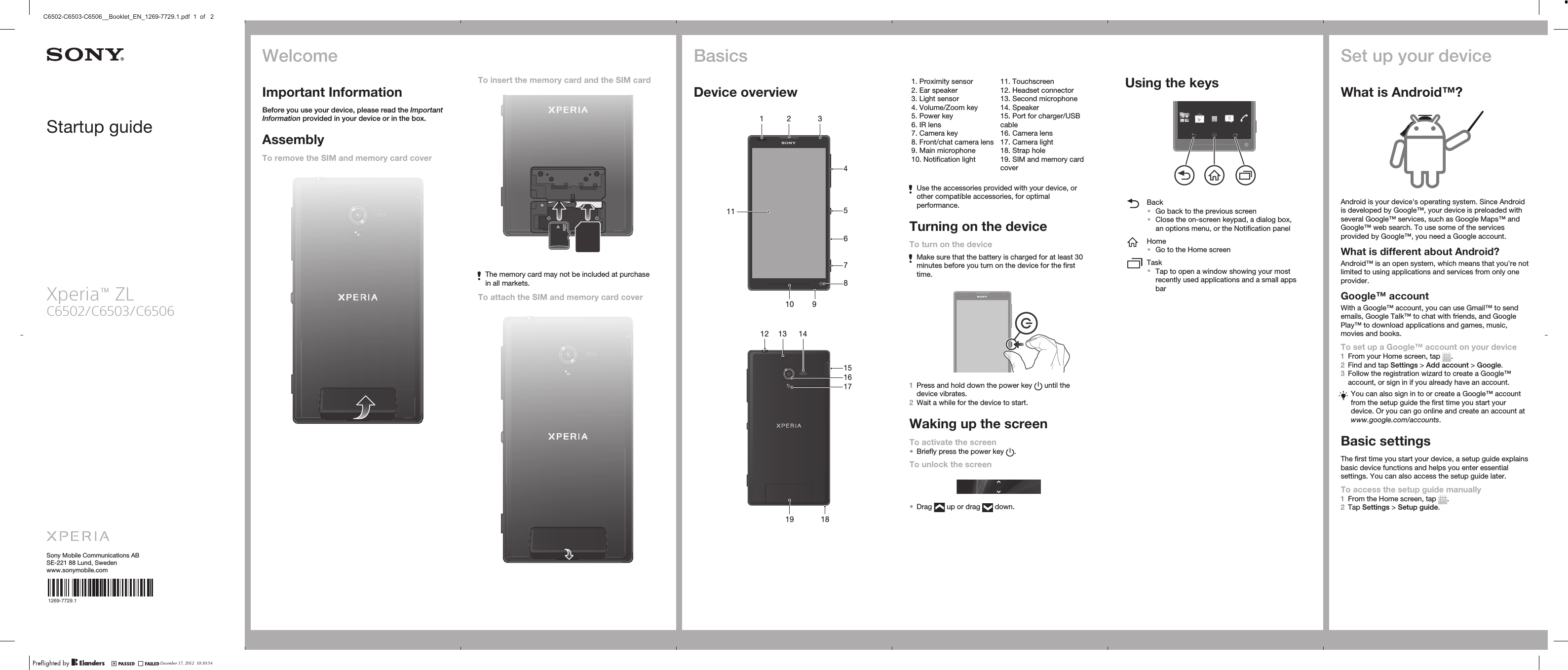 Startup guideXperia™ ZLC6502/C6503/C6506Sony Mobile Communications ABSE-221 88 Lund, Swedenwww.sonymobile.com1269-7729.1To insert the memory card and the SIM cardThe memory card may not be included at purchasein all markets.To attach the SIM and memory card coverBasicsDevice overview2119104571836   13191517161812 14   1. Proximity sensor2. Ear speaker3. Light sensor4. Volume/Zoom key5. Power key6. IR lens7. Camera key8. Front/chat camera lens9. Main microphone10. Notification light11. Touchscreen12. Headset connector13. Second microphone14. Speaker15. Port for charger/USBcable16. Camera lens17. Camera light18. Strap hole19. SIM and memory cardcoverUse the accessories provided with your device, orother compatible accessories, for optimalperformance.Turning on the deviceTo turn on the deviceMake sure that the battery is charged for at least 30minutes before you turn on the device for the firsttime.1Press and hold down the power key   until thedevice vibrates.2Wait a while for the device to start.Waking up the screenTo activate the screen•Briefly press the power key  .To unlock the screen•Drag   up or drag   down.Using the keysBack•Go back to the previous screen•Close the on-screen keypad, a dialog box,an options menu, or the Notification panelHome•Go to the Home screenTask•Tap to open a window showing your mostrecently used applications and a small appsbarSet up your deviceWhat is Android™?Android is your device&apos;s operating system. Since Androidis developed by Google™, your device is preloaded withseveral Google™ services, such as Google Maps™ andGoogle™ web search. To use some of the servicesprovided by Google™, you need a Google account.What is different about Android?Android™ is an open system, which means that you&apos;re notlimited to using applications and services from only oneprovider.Google™ accountWith a Google™ account, you can use Gmail™ to sendemails, Google Talk™ to chat with friends, and GooglePlay™ to download applications and games, music,movies and books.To set up a Google™ account on your device1From your Home screen, tap  .2Find and tap Settings &gt; Add account &gt; Google.3Follow the registration wizard to create a Google™account, or sign in if you already have an account.You can also sign in to or create a Google™ accountfrom the setup guide the first time you start yourdevice. Or you can go online and create an account atwww.google.com/accounts.Basic settingsThe first time you start your device, a setup guide explainsbasic device functions and helps you enter essentialsettings. You can also access the setup guide later.To access the setup guide manually1From the Home screen, tap  .2Tap Settings &gt; Setup guide.WelcomeImportant InformationBefore you use your device, please read the ImportantInformation provided in your device or in the box.AssemblyTo remove the SIM and memory card coverDecember 17, 2012  10:30:54C6502-C6503-C6506__Booklet_EN_1269-7729.1.pdf  1  of   2