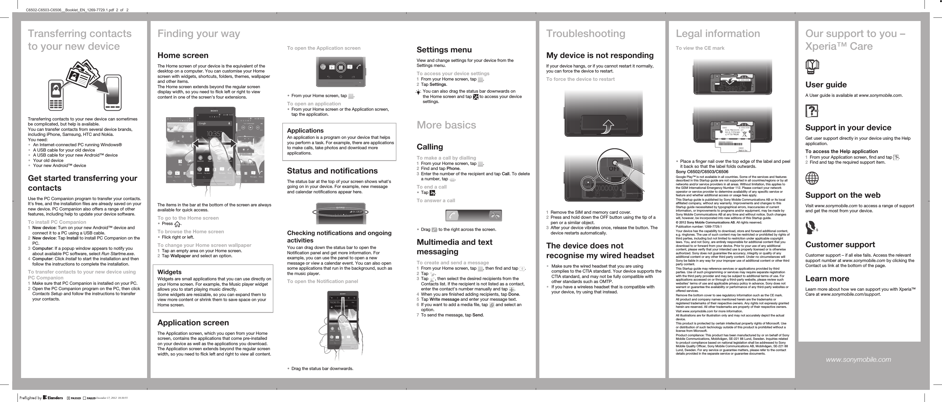 Transferring contactsto your new deviceTransferring contacts to your new device can sometimesbe complicated, but help is available.You can transfer contacts from several device brands,including iPhone, Samsung, HTC and Nokia.You need:•An Internet-connected PC running Windows®•A USB cable for your old device•A USB cable for your new Android™ device•Your old device•Your new Android™ deviceGet started transferring yourcontactsUse the PC Companion program to transfer your contacts.It&apos;s free, and the installation files are already saved on yournew device. PC Companion also offers a range of otherfeatures, including help to update your device software.To install PC Companion1New device: Turn on your new Android™ device andconnect it to a PC using a USB cable.2New device: Tap Install to install PC Companion on thePC.3Computer: If a popup window appears to notify youabout available PC software, select Run Startme.exe.4Computer: Click Install to start the installation and thenfollow the instructions to complete the installation.To transfer contacts to your new device usingPC Companion1Make sure that PC Companion is installed on your PC.2Open the PC Companion program on the PC, then clickContacts Setup and follow the instructions to transferyour contacts.To open the Application screen•From your Home screen, tap  .To open an application•From your Home screen or the Application screen,tap the application.ApplicationsAn application is a program on your device that helpsyou perform a task. For example, there are applicationsto make calls, take photos and download moreapplications.Status and notificationsThe status bar at the top of your screen shows what&apos;sgoing on in your device. For example, new messageand calendar notifications appear here.Checking notifications and ongoingactivitiesYou can drag down the status bar to open theNotification panel and get more information. Forexample, you can use the panel to open a newmessage or view a calendar event. You can also opensome applications that run in the background, such asthe music player.To open the Notification panel•Drag the status bar downwards.Settings menuView and change settings for your device from theSettings menu.To access your device settings1From your Home screen, tap  .2Tap Settings.You can also drag the status bar downwards onthe Home screen and tap   to access your devicesettings.More basicsCallingTo make a call by dialling1From your Home screen, tap  .2Find and tap Phone.3Enter the number of the recipient and tap Call. To deletea number, tap  .To end a call•Tap  .To answer a call•Drag   to the right across the screen.Multimedia and textmessagingTo create and send a message1From your Home screen, tap  , then find and tap  .2Tap  .3Tap  , then select the desired recipients from theContacts list. If the recipient is not listed as a contact,enter the contact&apos;s number manually and tap  .4When you are finished adding recipients, tap Done.5Tap Write message and enter your message text.6If you want to add a media file, tap   and select anoption.7To send the message, tap Send.TroubleshootingMy device is not respondingIf your device hangs, or if you cannot restart it normally,you can force the device to restart.To force the device to restartOFFOFFF1Remove the SIM and memory card cover.2Press and hold down the OFF button using the tip of apen or a similar object.3After your device vibrates once, release the button. Thedevice restarts automatically.The device does notrecognise my wired headset•Make sure the wired headset that you are usingcomplies to the CTIA standard. Your device supports theCTIA standard, and may not be fully compatible withother standards such as OMTP.•If you have a wireless headset that is compatible withyour device, try using that instead.Legal informationTo view the CE mark•Place a finger nail over the top edge of the label and peelit back so that the label folds outwards.Sony C6502/C6503/C6506Google Play™ is not available in all countries. Some of the services and featuresdescribed in this Startup guide are not supported in all countries/regions or by allnetworks and/or service providers in all areas. Without limitation, this applies tothe GSM International Emergency Number 112. Please contact your networkoperator or service provider to determine availability of any specific service orfeature and whether additional access or usage fees apply.This Startup guide is published by Sony Mobile Communications AB or its localaffiliated company, without any warranty. Improvements and changes to thisStartup guide necessitated by typographical errors, inaccuracies of currentinformation, or improvements to programs and/or equipment, may be made bySony Mobile Communications AB at any time and without notice. Such changeswill, however, be incorporated into new editions of this Startup guide.© 2012 Sony Mobile Communications AB. All rights reserved.Publication number: 1269-7729.1Your device has the capability to download, store and forward additional content,e.g. ringtones. The use of such content may be restricted or prohibited by rights ofthird parties, including but not limited to restriction under applicable copyrightlaws. You, and not Sony, are entirely responsible for additional content that youdownload to or forward from your device. Prior to your use of any additionalcontent, please verify that your intended use is properly licensed or is otherwiseauthorized. Sony does not guarantee the accuracy, integrity or quality of anyadditional content or any other third party content. Under no circumstances willSony be liable in any way for your improper use of additional content or other thirdparty content.This Startup guide may reference services or applications provided by thirdparties. Use of such programming or services may require separate registrationwith the third party provider and may be subject to additional terms of use. Forapplications accessed on or through a third-party website, please review suchwebsites’ terms of use and applicable privacy policy in advance. Sony does notwarrant or guarantee the availability or performance of any third-party websites oroffered services.Remove the bottom cover to see regulatory information such as the CE mark.All product and company names mentioned herein are the trademarks orregistered trademarks of their respective owners. Any rights not expressly grantedherein are reserved. All other trademarks are property of their respective owners.Visit www.sonymobile.com for more information.All illustrations are for illustration only and may not accurately depict the actualdevice.This product is protected by certain intellectual property rights of Microsoft. Useor distribution of such technology outside of this product is prohibited without alicense from Microsoft.Product compliance: This product has been manufactured by or on behalf of SonyMobile Communications, Mobilvägen, SE-221 88 Lund, Sweden. Inquiries relatedto product compliance based on national legislation shall be addressed to SonyMobile Quality Officer, Sony Mobile Communications AB, Mobilvägen, SE-221 88Lund, Sweden. For any service or guarantee matters, please refer to the contactdetails provided in the separate service or guarantee documents.Our support to you –Xperia™ CareUser guideA User guide is available at www.sonymobile.com.Support in your deviceGet user support directly in your device using the Helpapplication.To access the Help application1From your Application screen, find and tap  .2Find and tap the required support item.Support on the webVisit www.sonymobile.com to access a range of supportand get the most from your device.Customer supportCustomer support – if all else fails. Access the relevantsupport number at www.sonymobile.com by clicking theContact us link at the bottom of the page.Learn moreLearn more about how we can support you with Xperia™Care at www.sonymobile.com/support.www.sonymobile.com Finding your wayHome screenThe Home screen of your device is the equivalent of thedesktop on a computer. You can customise your Homescreen with widgets, shortcuts, folders, themes, wallpaperand other items.The Home screen extends beyond the regular screendisplay width, so you need to flick left or right to viewcontent in one of the screen&apos;s four extensions.The items in the bar at the bottom of the screen are alwaysavailable for quick access.To go to the Home screen•Press  .To browse the Home screen•Flick right or left.To change your Home screen wallpaper1Tap an empty area on your Home screen.2Tap Wallpaper and select an option.WidgetsWidgets are small applications that you can use directly onyour Home screen. For example, the Music player widgetallows you to start playing music directly.Some widgets are resizable, so you can expand them toview more content or shrink them to save space on yourHome screen.Application screenThe Application screen, which you open from your Homescreen, contains the applications that come pre-installedon your device as well as the applications you download.The Application screen extends beyond the regular screenwidth, so you need to flick left and right to view all content.December 17, 2012  10:30:55C6502-C6503-C6506__Booklet_EN_1269-7729.1.pdf  2  of   2