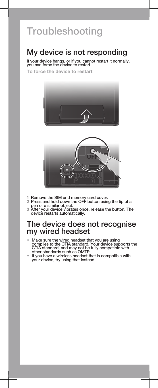 TroubleshootingMy device is not respondingIf your device hangs, or if you cannot restart it normally,you can force the device to restart.To force the device to restartOFFOFFF1Remove the SIM and memory card cover.2Press and hold down the OFF button using the tip of apen or a similar object.3After your device vibrates once, release the button. Thedevice restarts automatically.The device does not recognisemy wired headset•Make sure the wired headset that you are usingcomplies to the CTIA standard. Your device supports theCTIA standard, and may not be fully compatible withother standards such as OMTP.•If you have a wireless headset that is compatible withyour device, try using that instead.