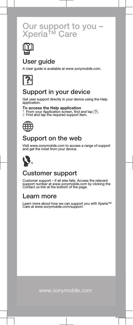 Our support to you –Xperia™ CareUser guideA User guide is available at www.sonymobile.com.Support in your deviceGet user support directly in your device using the Helpapplication.To access the Help application1From your Application screen, find and tap  .2Find and tap the required support item.Support on the webVisit www.sonymobile.com to access a range of supportand get the most from your device.Customer supportCustomer support – if all else fails. Access the relevantsupport number at www.sonymobile.com by clicking theContact us link at the bottom of the page.Learn moreLearn more about how we can support you with Xperia™Care at www.sonymobile.com/support.www.sonymobile.com 