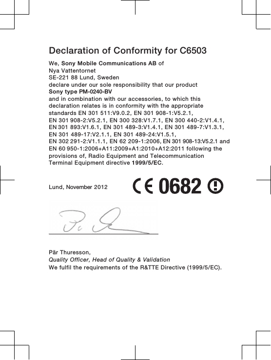 Declaration of Conformity for C6503We, Sony Mobile Communications AB ofNya VattentornetSE-221 88 Lund, Swedendeclare under our sole responsibility that our productSony type PM-0240-BVand in combination with our accessories, to which thisdeclaration relates is in conformity with the appropriatestandards EN 301 511:V9.0.2, EN 301 908-1:V5.2.1, EN 301 908-2:V5.2.1, EN 300 328:V1.7.1, EN 300 440-2:V1.4.1, EN 301 893:V1.6.1, EN 301 489-3:V1.4.1, EN 301 489-7:V1.3.1,EN 301 489-17:V2.1.1, EN 301 489-24:V1.5.1, EN 302 291-2:V1.1.1, EN 62 209-1:2006, EN 301 908-13:V5.2.1 and EN 60 950-1:2006+A11:2009+A1:2010+A12:2011 following theprovisions of, Radio Equipment and TelecommunicationTerminal Equipment directive 1999/5/EC.Lund, November 2012Pär Thuresson,Quality Officer, Head of Quality &amp; ValidationWe fulfil the requirements of the R&amp;TTE Directive (1999/5/EC).