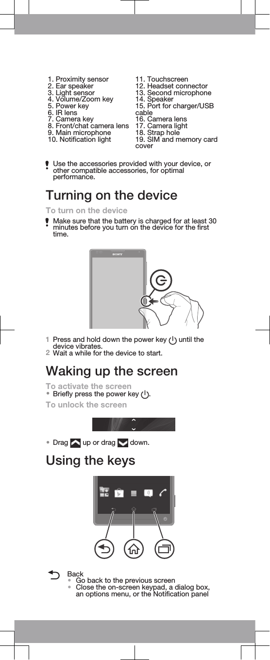 1. Proximity sensor2. Ear speaker3. Light sensor4. Volume/Zoom key5. Power key6. IR lens7. Camera key8. Front/chat camera lens9. Main microphone10. Notification light11. Touchscreen12. Headset connector13. Second microphone14. Speaker15. Port for charger/USBcable16. Camera lens17. Camera light18. Strap hole19. SIM and memory cardcoverUse the accessories provided with your device, orother compatible accessories, for optimalperformance.Turning on the deviceTo turn on the deviceMake sure that the battery is charged for at least 30minutes before you turn on the device for the firsttime.1Press and hold down the power key   until thedevice vibrates.2Wait a while for the device to start.Waking up the screenTo activate the screen•Briefly press the power key  .To unlock the screen•Drag   up or drag   down.Using the keysBack•Go back to the previous screen•Close the on-screen keypad, a dialog box,an options menu, or the Notification panel