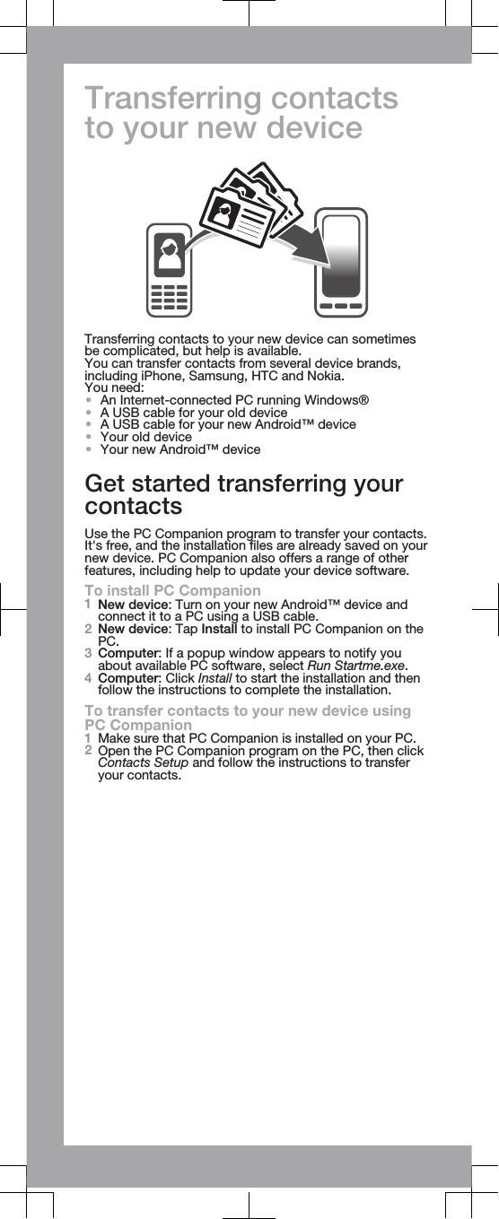 Transferring contactsto your new deviceTransferring contacts to your new device can sometimesbe complicated, but help is available.You can transfer contacts from several device brands,including iPhone, Samsung, HTC and Nokia.You need:•An Internet-connected PC running Windows®•A USB cable for your old device•A USB cable for your new Android™ device•Your old device•Your new Android™ deviceGet started transferring yourcontactsUse the PC Companion program to transfer your contacts.It&apos;s free, and the installation files are already saved on yournew device. PC Companion also offers a range of otherfeatures, including help to update your device software.To install PC Companion1New device: Turn on your new Android™ device andconnect it to a PC using a USB cable.2New device: Tap Install to install PC Companion on thePC.3Computer: If a popup window appears to notify youabout available PC software, select Run Startme.exe.4Computer: Click Install to start the installation and thenfollow the instructions to complete the installation.To transfer contacts to your new device usingPC Companion1Make sure that PC Companion is installed on your PC.2Open the PC Companion program on the PC, then clickContacts Setup and follow the instructions to transferyour contacts.