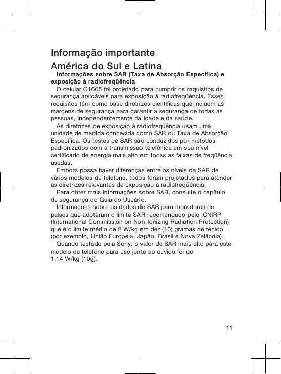 Informação importanteAmérica do Sul e LatinaInformações sobre SAR (Taxa de Absorção Específica) eexposição à radiofreqüênciaO celular C1605 foi projetado para cumprir os requisitos desegurança aplicáveis para exposição à radiofreqüência. Essesrequisitos têm como base diretrizes científicas que incluem asmargens de segurança para garantir a segurança de todas aspessoas, independentemente da idade e da saúde.As diretrizes de exposição à radiofreqüência usam umaunidade de medida conhecida como SAR ou Taxa de AbsorçãoEspecífica. Os testes de SAR são conduzidos por métodospadronizados com a transmissão telefônica em seu nívelcertificado de energia mais alto em todas as faixas de freqüênciausadas.Embora possa haver diferenças entre os níveis de SAR devários modelos de telefone, todos foram projetados para atenderas diretrizes relevantes de exposição à radiofreqüência.Para obter mais informações sobre SAR, consulte o capítulode segurança do Guia do Usuário.Informações sobre os dados de SAR para moradores depaíses que adotaram o limite SAR recomendado pelo ICNIRP(International Commission on Non-Ionizing Radiation Protection)que é o limite médio de 2 W/kg em dez (10) gramas de tecido(por exemplo, União Européia, Japão, Brasil e Nova Zelândia).Quando testado pela Sony, o valor de SAR mais alto para estemodelo de telefone para uso junto ao ouvido foi de1,14 W/kg (10g).11