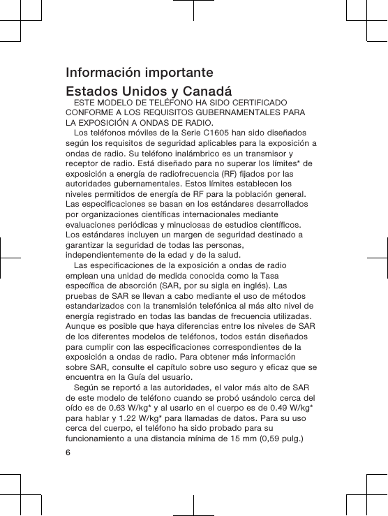 Información importanteEstados Unidos y CanadáESTE MODELO DE TELÉFONO HA SIDO CERTIFICADOCONFORME A LOS REQUISITOS GUBERNAMENTALES PARALA EXPOSICIÓN A ONDAS DE RADIO.Los teléfonos móviles de la Serie C1605 han sido diseñadossegún los requisitos de seguridad aplicables para la exposición aondas de radio. Su teléfono inalámbrico es un transmisor yreceptor de radio. Está diseñado para no superar los límites* deexposición a energía de radiofrecuencia (RF) fijados por lasautoridades gubernamentales. Estos límites establecen losniveles permitidos de energía de RF para la población general.Las especificaciones se basan en los estándares desarrolladospor organizaciones científicas internacionales medianteevaluaciones periódicas y minuciosas de estudios científicos.Los estándares incluyen un margen de seguridad destinado agarantizar la seguridad de todas las personas,independientemente de la edad y de la salud.Las especificaciones de la exposición a ondas de radioemplean una unidad de medida conocida como la Tasaespecífica de absorción (SAR, por su sigla en inglés). Laspruebas de SAR se llevan a cabo mediante el uso de métodosestandarizados con la transmisión telefónica al más alto nivel deenergía registrado en todas las bandas de frecuencia utilizadas.Aunque es posible que haya diferencias entre los niveles de SARde los diferentes modelos de teléfonos, todos están diseñadospara cumplir con las especificaciones correspondientes de laexposición a ondas de radio. Para obtener más informaciónsobre SAR, consulte el capítulo sobre uso seguro y eficaz que seencuentra en la Guía del usuario.Según se reportó a las autoridades, el valor más alto de SARde este modelo de teléfono cuando se probó usándolo cerca deloído es de 0.63 W/kg* y al usarlo en el cuerpo es de 0.49 W/kg*para hablar y 1.22 W/kg* para llamadas de datos. Para su usocerca del cuerpo, el teléfono ha sido probado para sufuncionamiento a una distancia mínima de 15 mm (0,59 pulg.)6