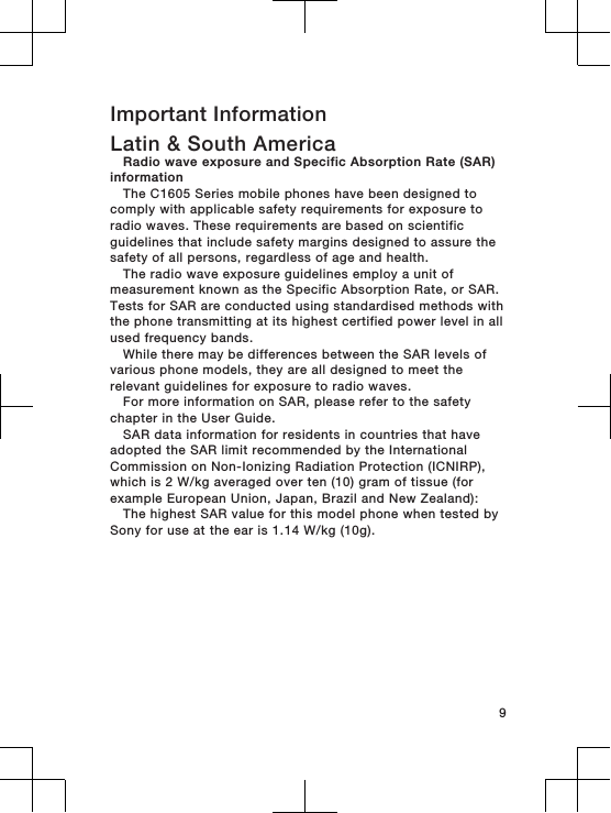 Important InformationLatin &amp; South AmericaRadio wave exposure and Specific Absorption Rate (SAR)informationThe C1605 Series mobile phones have been designed tocomply with applicable safety requirements for exposure toradio waves. These requirements are based on scientificguidelines that include safety margins designed to assure thesafety of all persons, regardless of age and health.The radio wave exposure guidelines employ a unit ofmeasurement known as the Specific Absorption Rate, or SAR.Tests for SAR are conducted using standardised methods withthe phone transmitting at its highest certified power level in allused frequency bands.While there may be differences between the SAR levels ofvarious phone models, they are all designed to meet therelevant guidelines for exposure to radio waves.For more information on SAR, please refer to the safetychapter in the User Guide.SAR data information for residents in countries that haveadopted the SAR limit recommended by the InternationalCommission on Non-Ionizing Radiation Protection (ICNIRP),which is 2 W/kg averaged over ten (10) gram of tissue (forexample European Union, Japan, Brazil and New Zealand):The highest SAR value for this model phone when tested bySony for use at the ear is 1.14 W/kg (10g).9