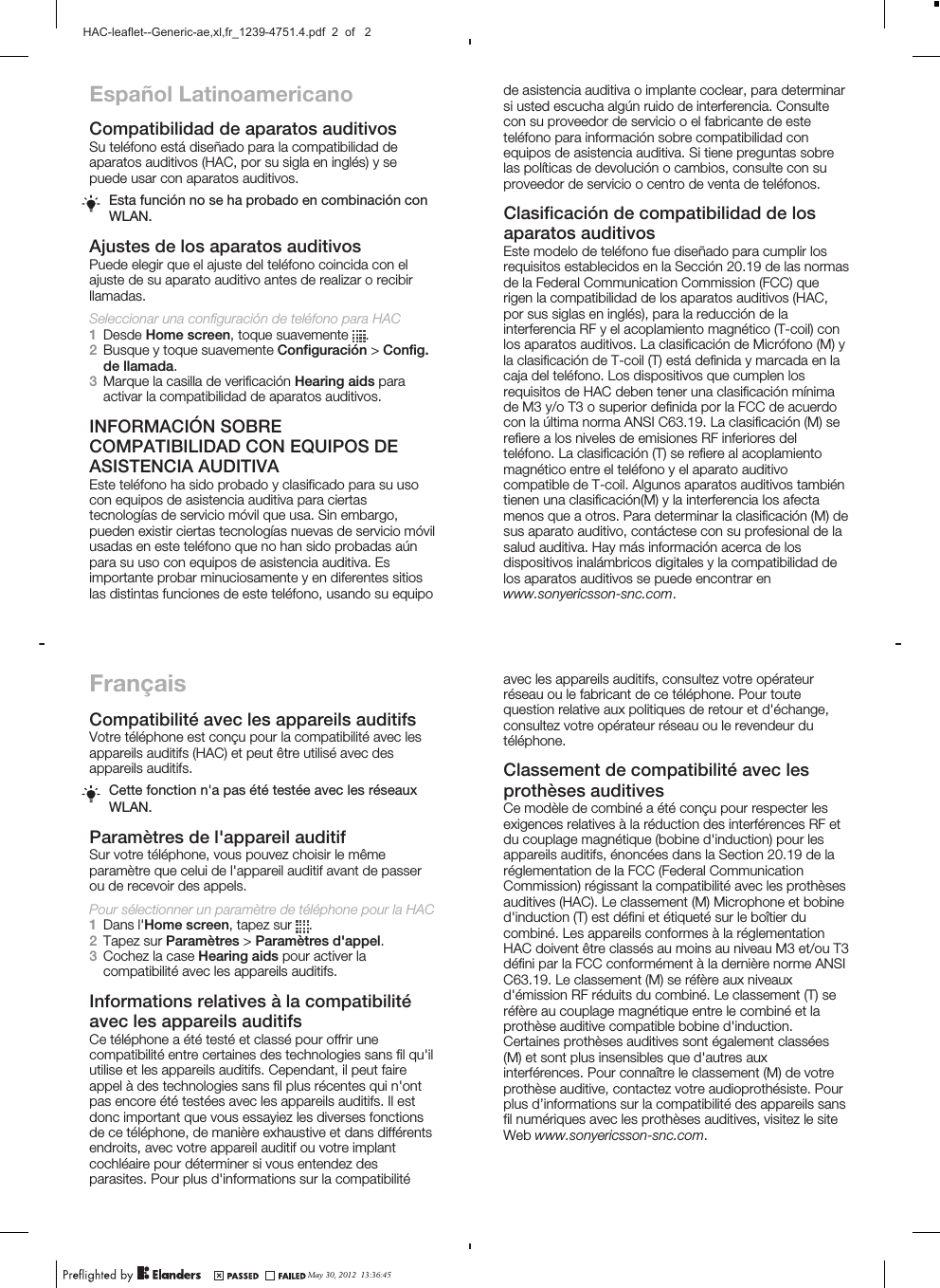 Español LatinoamericanoCompatibilidad de aparatos auditivosSu teléfono está diseñado para la compatibilidad deaparatos auditivos (HAC, por su sigla en inglés) y sepuede usar con aparatos auditivos.Esta función no se ha probado en combinación conWLAN.Ajustes de los aparatos auditivosPuede elegir que el ajuste del teléfono coincida con elajuste de su aparato auditivo antes de realizar o recibirllamadas.Seleccionar una configuración de teléfono para HAC1Desde Home screen, toque suavemente  .2Busque y toque suavemente Configuración &gt; Config.de llamada.3Marque la casilla de verificación Hearing aids paraactivar la compatibilidad de aparatos auditivos.INFORMACIÓN SOBRECOMPATIBILIDAD CON EQUIPOS DEASISTENCIA AUDITIVAEste teléfono ha sido probado y clasificado para su usocon equipos de asistencia auditiva para ciertastecnologías de servicio móvil que usa. Sin embargo,pueden existir ciertas tecnologías nuevas de servicio móvilusadas en este teléfono que no han sido probadas aúnpara su uso con equipos de asistencia auditiva. Esimportante probar minuciosamente y en diferentes sitioslas distintas funciones de este teléfono, usando su equipoFrançaisCompatibilité avec les appareils auditifsVotre téléphone est conçu pour la compatibilité avec lesappareils auditifs (HAC) et peut être utilisé avec desappareils auditifs.Cette fonction n&apos;a pas été testée avec les réseauxWLAN.Paramètres de l&apos;appareil auditifSur votre téléphone, vous pouvez choisir le mêmeparamètre que celui de l&apos;appareil auditif avant de passerou de recevoir des appels.Pour sélectionner un paramètre de téléphone pour la HAC1Dans l&apos;Home screen, tapez sur  .2Tapez sur Paramètres &gt; Paramètres d&apos;appel.3Cochez la case Hearing aids pour activer lacompatibilité avec les appareils auditifs.Informations relatives à la compatibilitéavec les appareils auditifsCe téléphone a été testé et classé pour offrir unecompatibilité entre certaines des technologies sans fil qu&apos;ilutilise et les appareils auditifs. Cependant, il peut faireappel à des technologies sans fil plus récentes qui n&apos;ontpas encore été testées avec les appareils auditifs. Il estdonc important que vous essayiez les diverses fonctionsde ce téléphone, de manière exhaustive et dans différentsendroits, avec votre appareil auditif ou votre implantcochléaire pour déterminer si vous entendez desparasites. Pour plus d&apos;informations sur la compatibilitéde asistencia auditiva o implante coclear, para determinarsi usted escucha algún ruido de interferencia. Consultecon su proveedor de servicio o el fabricante de esteteléfono para información sobre compatibilidad conequipos de asistencia auditiva. Si tiene preguntas sobrelas políticas de devolución o cambios, consulte con suproveedor de servicio o centro de venta de teléfonos.Clasificación de compatibilidad de losaparatos auditivosEste modelo de teléfono fue diseñado para cumplir losrequisitos establecidos en la Sección 20.19 de las normasde la Federal Communication Commission (FCC) querigen la compatibilidad de los aparatos auditivos (HAC,por sus siglas en inglés), para la reducción de lainterferencia RF y el acoplamiento magnético (T-coil) conlos aparatos auditivos. La clasificación de Micrófono (M) yla clasificación de T-coil (T) está definida y marcada en lacaja del teléfono. Los dispositivos que cumplen losrequisitos de HAC deben tener una clasificación mínimade M3 y/o T3 o superior definida por la FCC de acuerdocon la última norma ANSI C63.19. La clasificación (M) serefiere a los niveles de emisiones RF inferiores delteléfono. La clasificación (T) se refiere al acoplamientomagnético entre el teléfono y el aparato auditivocompatible de T-coil. Algunos aparatos auditivos tambiéntienen una clasificación(M) y la interferencia los afectamenos que a otros. Para determinar la clasificación (M) desus aparato auditivo, contáctese con su profesional de lasalud auditiva. Hay más información acerca de losdispositivos inalámbricos digitales y la compatibilidad delos aparatos auditivos se puede encontrar enwww.sonyericsson-snc.com.avec les appareils auditifs, consultez votre opérateurréseau ou le fabricant de ce téléphone. Pour toutequestion relative aux politiques de retour et d&apos;échange,consultez votre opérateur réseau ou le revendeur dutéléphone.Classement de compatibilité avec lesprothèses auditivesCe modèle de combiné a été conçu pour respecter lesexigences relatives à la réduction des interférences RF etdu couplage magnétique (bobine d&apos;induction) pour lesappareils auditifs, énoncées dans la Section 20.19 de laréglementation de la FCC (Federal CommunicationCommission) régissant la compatibilité avec les prothèsesauditives (HAC). Le classement (M) Microphone et bobined&apos;induction (T) est défini et étiqueté sur le boîtier ducombiné. Les appareils conformes à la réglementationHAC doivent être classés au moins au niveau M3 et/ou T3défini par la FCC conformément à la dernière norme ANSIC63.19. Le classement (M) se réfère aux niveauxd&apos;émission RF réduits du combiné. Le classement (T) seréfère au couplage magnétique entre le combiné et laprothèse auditive compatible bobine d&apos;induction.Certaines prothèses auditives sont également classées(M) et sont plus insensibles que d&apos;autres auxinterférences. Pour connaître le classement (M) de votreprothèse auditive, contactez votre audioprothésiste. Pourplus d’informations sur la compatibilité des appareils sansfil numériques avec les prothèses auditives, visitez le siteWeb www.sonyericsson-snc.com.May 30, 2012  13:36:45HAC-leaflet--Generic-ae,xl,fr_1239-4751.4.pdf  2  of   2