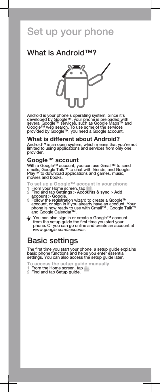 Set up your phoneWhat is Android™?Android is your phone&apos;s operating system. Since it&apos;sdeveloped by Google™, your phone is preloaded withseveral Google™ services, such as Google Maps™ andGoogle™ web search. To use some of the servicesprovided by Google™, you need a Google account.What is different about Android?Android™ is an open system, which means that you&apos;re notlimited to using applications and services from only oneprovider.Google™ accountWith a Google™ account, you can use Gmail™ to sendemails, Google Talk™ to chat with friends, and GooglePlay™ to download applications and games, music,movies and books.To set up a Google™ account in your phone1From your Home screen, tap  .2Find and tap Settings &gt; Accounts &amp; sync &gt; Addaccount &gt; Google.3Follow the registration wizard to create a Google™account, or sign in if you already have an account. Yourphone is now ready to use with Gmail™ , Google Talk™and Google Calendar™.You can also sign in or create a Google™ accountfrom the setup guide the first time you start yourphone. Or you can go online and create an account atwww.google.com/accounts.Basic settingsThe first time you start your phone, a setup guide explainsbasic phone functions and helps you enter essentialsettings. You can also access the setup guide later.To access the setup guide manually1From the Home screen, tap  .2Find and tap Setup guide.