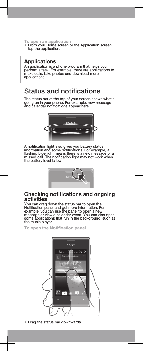 To open an application•From your Home screen or the Application screen,tap the application.ApplicationsAn application is a phone program that helps youperform a task. For example, there are applications tomake calls, take photos and download moreapplications.Status and notificationsThe status bar at the top of your screen shows what&apos;sgoing on in your phone. For example, new messageand calendar notifications appear here.A notification light also gives you battery statusinformation and some notifications. For example, aflashing blue light means there is a new message or amissed call. The notification light may not work whenthe battery level is low.Checking notifications and ongoingactivitiesYou can drag down the status bar to open theNotification panel and get more information. Forexample, you can use the panel to open a newmessage or view a calendar event. You can also opensome applications that run in the background, such asthe music player.To open the Notification panel•Drag the status bar downwards.