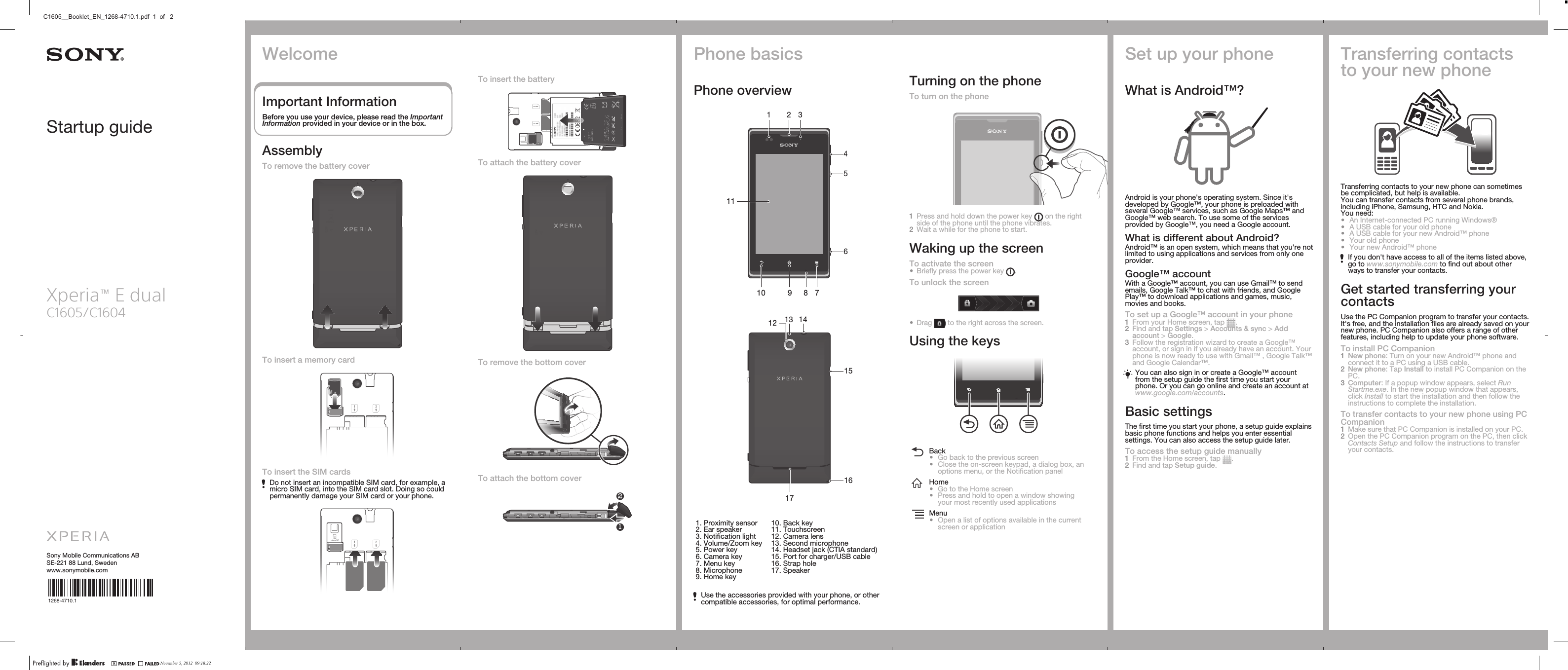 Startup guideXperia™ E dualC1605/C1604Sony Mobile Communications ABSE-221 88 Lund, Swedenwww.sonymobile.com1268-4710.1To insert the batteryTo attach the battery coverTo remove the bottom coverTo attach the bottom cover12Phone basicsPhone overview211789104561 3   121715141613   1. Proximity sensor2. Ear speaker3. Notification light4. Volume/Zoom key5. Power key6. Camera key7. Menu key8. Microphone9. Home key10. Back key11. Touchscreen12. Camera lens13. Second microphone14. Headset jack (CTIA standard)15. Port for charger/USB cable16. Strap hole17. SpeakerUse the accessories provided with your phone, or othercompatible accessories, for optimal performance.Turning on the phoneTo turn on the phone1Press and hold down the power key   on the rightside of the phone until the phone vibrates.2Wait a while for the phone to start.Waking up the screenTo activate the screen•Briefly press the power key  .To unlock the screen•Drag   to the right across the screen.Using the keysBack•Go back to the previous screen•Close the on-screen keypad, a dialog box, anoptions menu, or the Notification panelHome•Go to the Home screen•Press and hold to open a window showingyour most recently used applicationsMenu•Open a list of options available in the currentscreen or applicationSet up your phoneWhat is Android™?Android is your phone&apos;s operating system. Since it&apos;sdeveloped by Google™, your phone is preloaded withseveral Google™ services, such as Google Maps™ andGoogle™ web search. To use some of the servicesprovided by Google™, you need a Google account.What is different about Android?Android™ is an open system, which means that you&apos;re notlimited to using applications and services from only oneprovider.Google™ accountWith a Google™ account, you can use Gmail™ to sendemails, Google Talk™ to chat with friends, and GooglePlay™ to download applications and games, music,movies and books.To set up a Google™ account in your phone1From your Home screen, tap  .2Find and tap Settings &gt; Accounts &amp; sync &gt; Addaccount &gt; Google.3Follow the registration wizard to create a Google™account, or sign in if you already have an account. Yourphone is now ready to use with Gmail™ , Google Talk™and Google Calendar™.You can also sign in or create a Google™ accountfrom the setup guide the first time you start yourphone. Or you can go online and create an account atwww.google.com/accounts.Basic settingsThe first time you start your phone, a setup guide explainsbasic phone functions and helps you enter essentialsettings. You can also access the setup guide later.To access the setup guide manually1From the Home screen, tap  .2Find and tap Setup guide.Transferring contactsto your new phoneTransferring contacts to your new phone can sometimesbe complicated, but help is available.You can transfer contacts from several phone brands,including iPhone, Samsung, HTC and Nokia.You need:•An Internet-connected PC running Windows®•A USB cable for your old phone•A USB cable for your new Android™ phone•Your old phone•Your new Android™ phoneIf you don&apos;t have access to all of the items listed above,go to www.sonymobile.com to find out about otherways to transfer your contacts.Get started transferring yourcontactsUse the PC Companion program to transfer your contacts.It&apos;s free, and the installation files are already saved on yournew phone. PC Companion also offers a range of otherfeatures, including help to update your phone software.To install PC Companion1New phone: Turn on your new Android™ phone andconnect it to a PC using a USB cable.2New phone: Tap Install to install PC Companion on thePC.3Computer: If a popup window appears, select RunStartme.exe. In the new popup window that appears,click Install to start the installation and then follow theinstructions to complete the installation.To transfer contacts to your new phone using PCCompanion1Make sure that PC Companion is installed on your PC.2Open the PC Companion program on the PC, then clickContacts Setup and follow the instructions to transferyour contacts.WelcomeImportant InformationBefore you use your device, please read the ImportantInformation provided in your device or in the box.AssemblyTo remove the battery coverTo insert a memory cardTo insert the SIM cardsDo not insert an incompatible SIM card, for example, amicro SIM card, into the SIM card slot. Doing so couldpermanently damage your SIM card or your phone.November 5, 2012  09:18:22C1605__Booklet_EN_1268-4710.1.pdf  1  of   2