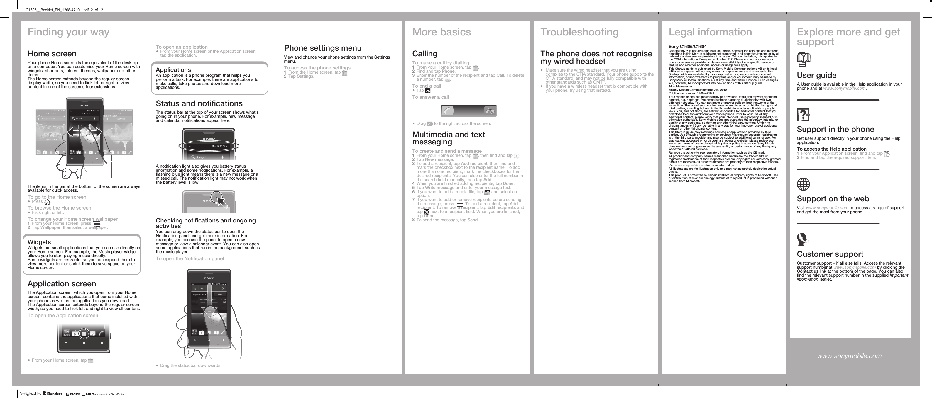 Finding your wayHome screenYour phone Home screen is the equivalent of the desktopon a computer. You can customise your Home screen withwidgets, shortcuts, folders, themes, wallpaper and otheritems.The Home screen extends beyond the regular screendisplay width, so you need to flick left or right to viewcontent in one of the screen&apos;s four extensions.The items in the bar at the bottom of the screen are alwaysavailable for quick access.To go to the Home screen•Press  .To browse the Home screen•Flick right or left.To change your Home screen wallpaper1From your Home screen, press  .2Tap Wallpaper, then select a wallpaper.WidgetsWidgets are small applications that you can use directly onyour Home screen. For example, the Music player widgetallows you to start playing music directly.Some widgets are resizable, so you can expand them toview more content or shrink them to save space on yourHome screen.Application screenThe Application screen, which you open from your Homescreen, contains the applications that come installed withyour phone as well as the applications you download.The Application screen extends beyond the regular screenwidth, so you need to flick left and right to view all content.To open the Application screen•From your Home screen, tap  .Phone settings menuView and change your phone settings from the Settingsmenu.To access the phone settings1From the Home screen, tap  .2Tap Settings.More basicsCallingTo make a call by dialling1From your Home screen, tap  .2Find and tap Phone.3Enter the number of the recipient and tap Call. To deletea number, tap  .To end a call•Tap  .To answer a call•Drag   to the right across the screen.Multimedia and textmessagingTo create and send a message1From your Home screen, tap  , then find and tap  .2Tap New message.3To add a recipient, tap Add recipient, then find andmark the checkbox next to the recipient name. To addmore than one recipient, mark the checkboxes for thedesired recipients. You can also enter the full number inthe search field manually, then tap Add.4When you are finished adding recipients, tap Done.5Tap Write message and enter your message text.6If you want to add a media file, tap   and select anoption.7If you want to add or remove recipients before sendingthe message, press  . To add a recipient, tap Addrecipient. To remove a recipient, tap Edit recipients andtap   next to a recipient field. When you are finished,tap Done.8To send the message, tap Send.TroubleshootingThe phone does not recognisemy wired headset•Make sure the wired headset that you are usingcomplies to the CTIA standard. Your phone supports theCTIA standard, and may not be fully compatible withother standards such as OMTP.•If you have a wireless headset that is compatible withyour phone, try using that instead.Legal informationSony C1605/C1604Google Play™ is not available in all countries. Some of the services and featuresdescribed in this Startup guide are not supported in all countries/regions or by allnetworks and/or service providers in all areas. Without limitation, this applies tothe GSM International Emergency Number 112. Please contact your networkoperator or service provider to determine availability of any specific service orfeature and whether additional access or usage fees apply.This Startup guide is published by Sony Mobile Communications AB or its localaffiliated company, without any warranty. Improvements and changes to thisStartup guide necessitated by typographical errors, inaccuracies of currentinformation, or improvements to programs and/or equipment, may be made bySony Mobile Communications AB at any time and without notice. Such changeswill, however, be incorporated into new editions of this Startup guide.All rights reserved.©Sony Mobile Communications AB, 2012Publication number: 1268-4710.1Your mobile phone has the capability to download, store and forward additionalcontent, e.g. ringtones. Your mobile phone supports dual standby with twodifferent networks. You can not make or answer calls on both networks at thesame time. The use of such content may be restricted or prohibited by rights ofthird parties, including but not limited to restriction under applicable copyrightlaws. You, and not Sony, are entirely responsible for additional content that youdownload to or forward from your mobile phone. Prior to your use of anyadditional content, please verify that your intended use is properly licensed or isotherwise authorized. Sony Mobile does not guarantee the accuracy, integrity orquality of any additional content or any other third party content. Under nocircumstances will Sony be liable in any way for your improper use of additionalcontent or other third party content.This Startup guide may reference services or applications provided by thirdparties. Use of such programming or services may require separate registrationwith the third party provider and may be subject to additional terms of use. Forapplications accessed on or through a third-party website, please review suchwebsites’ terms of use and applicable privacy policy in advance. Sony Mobiledoes not warrant or guarantee the availability or performance of any third-partywebsites or offered services.Remove the battery to see regulatory information such as the CE mark.All product and company names mentioned herein are the trademarks orregistered trademarks of their respective owners. Any rights not expressly grantedherein are reserved. All other trademarks are property of their respective owners.Visit www.sonymobile.com for more information.All illustrations are for illustration only and may not accurately depict the actualphone.This product is protected by certain intellectual property rights of Microsoft. Useor distribution of such technology outside of this product is prohibited without alicense from Microsoft.Explore more and getsupportUser guideA User guide is available in the Help application in yourphone and at www.sonymobile.com.Support in the phoneGet user support directly in your phone using the Helpapplication.To access the Help application1From your Application screen, find and tap  .2Find and tap the required support item.Support on the webVisit www.sonymobile.com to access a range of supportand get the most from your phone.Customer supportCustomer support – if all else fails. Access the relevantsupport number at www.sonymobile.com by clicking theContact us link at the bottom of the page. You can alsofind the relevant support number in the supplied Importantinformation leaflet.www.sonymobile.com To open an application•From your Home screen or the Application screen,tap the application.ApplicationsAn application is a phone program that helps youperform a task. For example, there are applications tomake calls, take photos and download moreapplications.Status and notificationsThe status bar at the top of your screen shows what&apos;sgoing on in your phone. For example, new messageand calendar notifications appear here.A notification light also gives you battery statusinformation and some notifications. For example, aflashing blue light means there is a new message or amissed call. The notification light may not work whenthe battery level is low.Checking notifications and ongoingactivitiesYou can drag down the status bar to open theNotification panel and get more information. Forexample, you can use the panel to open a newmessage or view a calendar event. You can also opensome applications that run in the background, such asthe music player.To open the Notification panel•Drag the status bar downwards.November 5, 2012  09:18:24C1605__Booklet_EN_1268-4710.1.pdf  2  of   2
