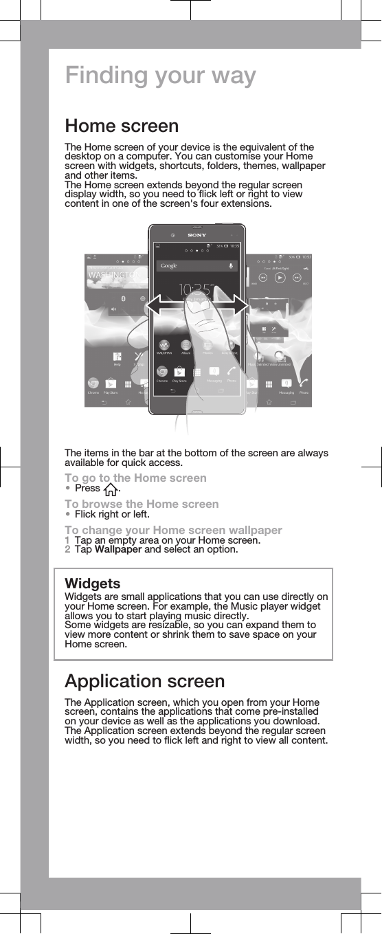 Finding your wayHome screenThe Home screen of your device is the equivalent of thedesktop on a computer. You can customise your Homescreen with widgets, shortcuts, folders, themes, wallpaperand other items.The Home screen extends beyond the regular screendisplay width, so you need to flick left or right to viewcontent in one of the screen&apos;s four extensions.The items in the bar at the bottom of the screen are alwaysavailable for quick access.To go to the Home screen•Press  .To browse the Home screen•Flick right or left.To change your Home screen wallpaper1Tap an empty area on your Home screen.2Tap Wallpaper and select an option.WidgetsWidgets are small applications that you can use directly onyour Home screen. For example, the Music player widgetallows you to start playing music directly.Some widgets are resizable, so you can expand them toview more content or shrink them to save space on yourHome screen.Application screenThe Application screen, which you open from your Homescreen, contains the applications that come pre-installedon your device as well as the applications you download.The Application screen extends beyond the regular screenwidth, so you need to flick left and right to view all content.