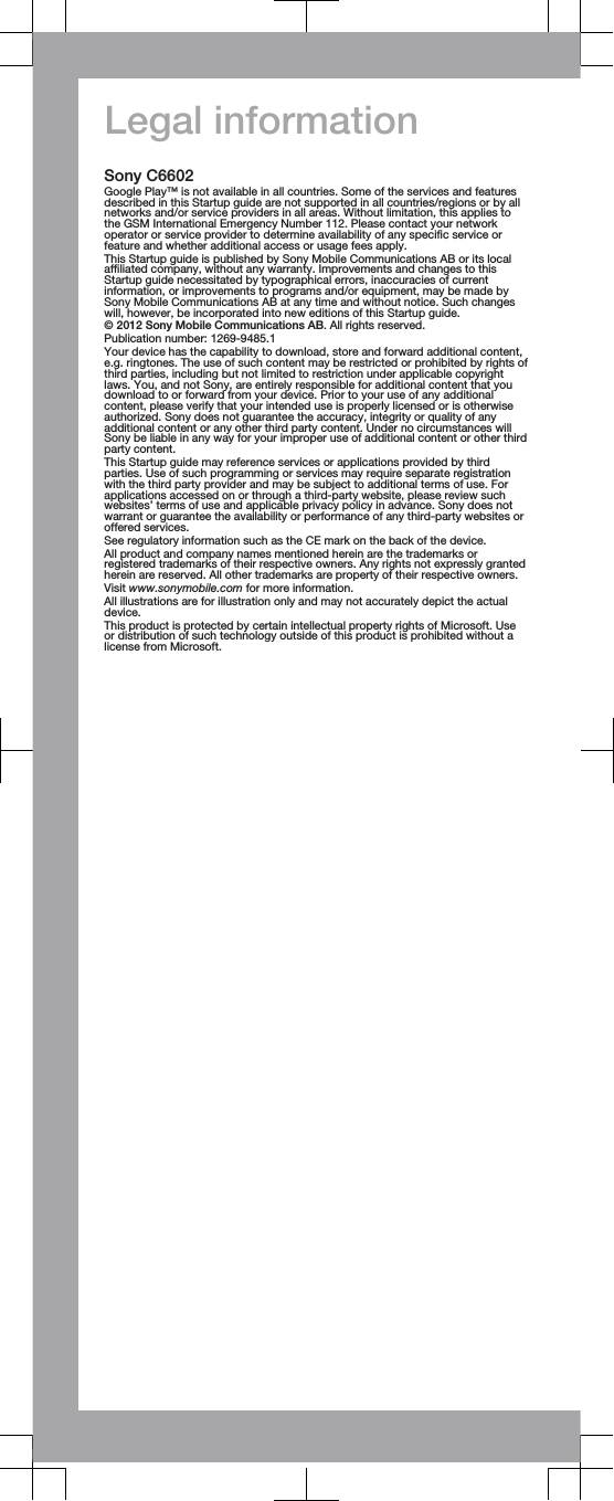 Legal informationSony C6602Google Play™ is not available in all countries. Some of the services and featuresdescribed in this Startup guide are not supported in all countries/regions or by allnetworks and/or service providers in all areas. Without limitation, this applies tothe GSM International Emergency Number 112. Please contact your networkoperator or service provider to determine availability of any specific service orfeature and whether additional access or usage fees apply.This Startup guide is published by Sony Mobile Communications AB or its localaffiliated company, without any warranty. Improvements and changes to thisStartup guide necessitated by typographical errors, inaccuracies of currentinformation, or improvements to programs and/or equipment, may be made bySony Mobile Communications AB at any time and without notice. Such changeswill, however, be incorporated into new editions of this Startup guide.© 2012 Sony Mobile Communications AB. All rights reserved.Publication number: 1269-9485.1Your device has the capability to download, store and forward additional content,e.g. ringtones. The use of such content may be restricted or prohibited by rights ofthird parties, including but not limited to restriction under applicable copyrightlaws. You, and not Sony, are entirely responsible for additional content that youdownload to or forward from your device. Prior to your use of any additionalcontent, please verify that your intended use is properly licensed or is otherwiseauthorized. Sony does not guarantee the accuracy, integrity or quality of anyadditional content or any other third party content. Under no circumstances willSony be liable in any way for your improper use of additional content or other thirdparty content.This Startup guide may reference services or applications provided by thirdparties. Use of such programming or services may require separate registrationwith the third party provider and may be subject to additional terms of use. Forapplications accessed on or through a third-party website, please review suchwebsites’ terms of use and applicable privacy policy in advance. Sony does notwarrant or guarantee the availability or performance of any third-party websites oroffered services.See regulatory information such as the CE mark on the back of the device.All product and company names mentioned herein are the trademarks orregistered trademarks of their respective owners. Any rights not expressly grantedherein are reserved. All other trademarks are property of their respective owners.Visit www.sonymobile.com for more information.All illustrations are for illustration only and may not accurately depict the actualdevice.This product is protected by certain intellectual property rights of Microsoft. Useor distribution of such technology outside of this product is prohibited without alicense from Microsoft.