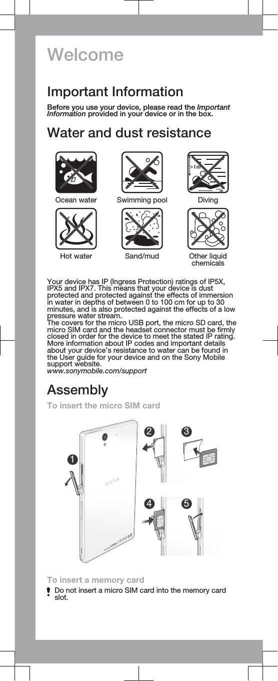 WelcomeImportant InformationBefore you use your device, please read the ImportantInformation provided in your device or in the box.Water and dust resistance&gt;1mOcean water Swimming pool DivingHot water Sand/mud Other liquidchemicalsYour device has IP (Ingress Protection) ratings of IP5X,IPX5 and IPX7. This means that your device is dustprotected and protected against the effects of immersionin water in depths of between 0 to 100 cm for up to 30minutes, and is also protected against the effects of a lowpressure water stream.The covers for the micro USB port, the micro SD card, themicro SIM card and the headset connector must be firmlyclosed in order for the device to meet the stated IP rating.More information about IP codes and important detailsabout your device’s resistance to water can be found inthe User guide for your device and on the Sony Mobilesupport website.www.sonymobile.com/supportAssemblyTo insert the micro SIM card12345To insert a memory cardDo not insert a micro SIM card into the memory cardslot.