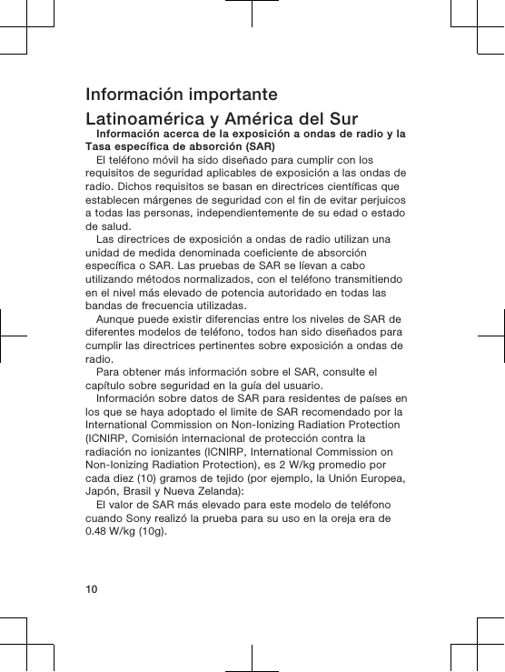 Información importanteLatinoamérica y América del SurInformación acerca de la exposición a ondas de radio y laTasa específica de absorción (SAR)El teléfono móvil ha sido diseñado para cumplir con losrequisitos de seguridad aplicables de exposición a las ondas deradio. Dichos requisitos se basan en directrices científicas queestablecen márgenes de seguridad con el fin de evitar perjuicosa todas las personas, independientemente de su edad o estadode salud.Las directrices de exposición a ondas de radio utilizan unaunidad de medida denominada coeficiente de absorciónespecífica o SAR. Las pruebas de SAR se líevan a caboutilizando métodos normalizados, con el teléfono transmitiendoen el nivel más elevado de potencia autoridado en todas lasbandas de frecuencia utilizadas.Aunque puede existir diferencias entre los niveles de SAR dediferentes modelos de teléfono, todos han sido diseñados paracumplir las directrices pertinentes sobre exposición a ondas deradio.Para obtener más información sobre el SAR, consulte elcapítulo sobre seguridad en la guía del usuario.Información sobre datos de SAR para residentes de países enlos que se haya adoptado el limite de SAR recomendado por laInternational Commission on Non-Ionizing Radiation Protection(ICNIRP, Comisión internacional de protección contra laradiación no ionizantes (ICNIRP, International Commission onNon-Ionizing Radiation Protection), es 2 W/kg promedio porcada diez (10) gramos de tejido (por ejemplo, la Unión Europea,Japón, Brasil y Nueva Zelanda):El valor de SAR más elevado para este modelo de teléfonocuando Sony realizó la prueba para su uso en la oreja era de 0.48 W/kg (10g).10