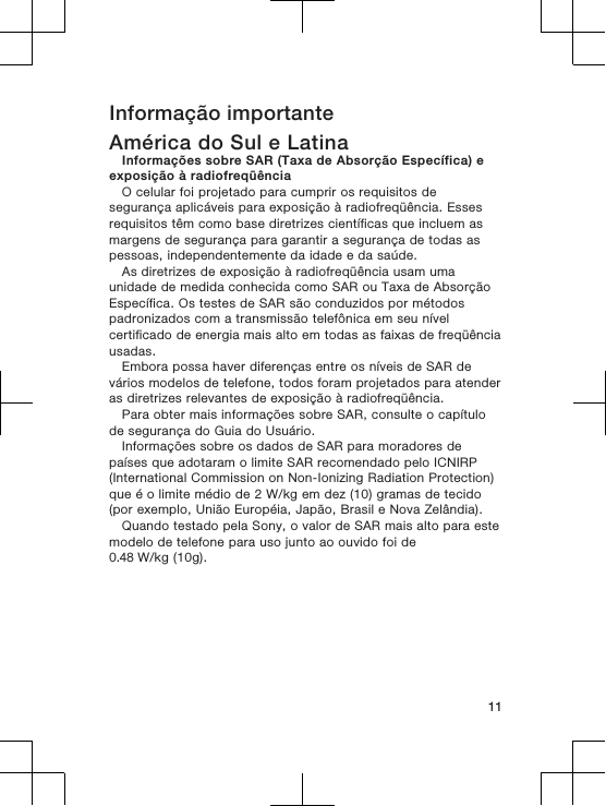 Informação importanteAmérica do Sul e LatinaInformações sobre SAR (Taxa de Absorção Específica) eexposição à radiofreqüênciaO celular foi projetado para cumprir os requisitos desegurança aplicáveis para exposição à radiofreqüência. Essesrequisitos têm como base diretrizes científicas que incluem asmargens de segurança para garantir a segurança de todas aspessoas, independentemente da idade e da saúde.As diretrizes de exposição à radiofreqüência usam umaunidade de medida conhecida como SAR ou Taxa de AbsorçãoEspecífica. Os testes de SAR são conduzidos por métodospadronizados com a transmissão telefônica em seu nívelcertificado de energia mais alto em todas as faixas de freqüênciausadas.Embora possa haver diferenças entre os níveis de SAR devários modelos de telefone, todos foram projetados para atenderas diretrizes relevantes de exposição à radiofreqüência.Para obter mais informações sobre SAR, consulte o capítulode segurança do Guia do Usuário.Informações sobre os dados de SAR para moradores depaíses que adotaram o limite SAR recomendado pelo ICNIRP(International Commission on Non-Ionizing Radiation Protection)que é o limite médio de 2 W/kg em dez (10) gramas de tecido(por exemplo, União Européia, Japão, Brasil e Nova Zelândia).Quando testado pela Sony, o valor de SAR mais alto para estemodelo de telefone para uso junto ao ouvido foi de 0.48 W/kg (10g).11