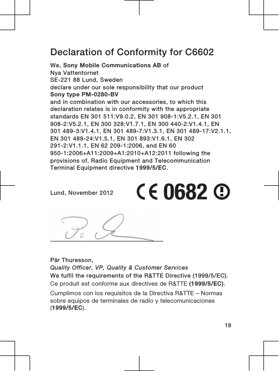Declaration of Conformity for C6602We, Sony Mobile Communications AB ofNya VattentornetSE-221 88 Lund, Swedendeclare under our sole responsibility that our productSony type PM-0280-BVand in combination with our accessories, to which thisdeclaration relates is in conformity with the appropriatestandards EN 301 511:V9.0.2, EN 301 908-1:V5.2.1, EN 301908-2:V5.2.1, EN 300 328:V1.7.1, EN 300 440-2:V1.4.1, EN301 489-3:V1.4.1, EN 301 489-7:V1.3.1, EN 301 489-17:V2.1.1,EN 301 489-24:V1.5.1, EN 301 893:V1.6.1, EN 302291-2:V1.1.1, EN 62 209-1:2006, and EN 60950-1:2006+A11:2009+A1:2010+A12:2011 following theprovisions of, Radio Equipment and TelecommunicationTerminal Equipment directive 1999/5/EC.Lund, November 2012Pär Thuresson,Quality Officer, VP, Quality &amp; Customer ServicesWe fulfil the requirements of the R&amp;TTE Directive (1999/5/EC).Ce produit est conforme aux directives de R&amp;TTE (1999/5/EC).Cumplimos con los requisitos de la Directiva R&amp;TTE – Normassobre equipos de terminales de radio y telecomunicaciones(1999/5/EC).19