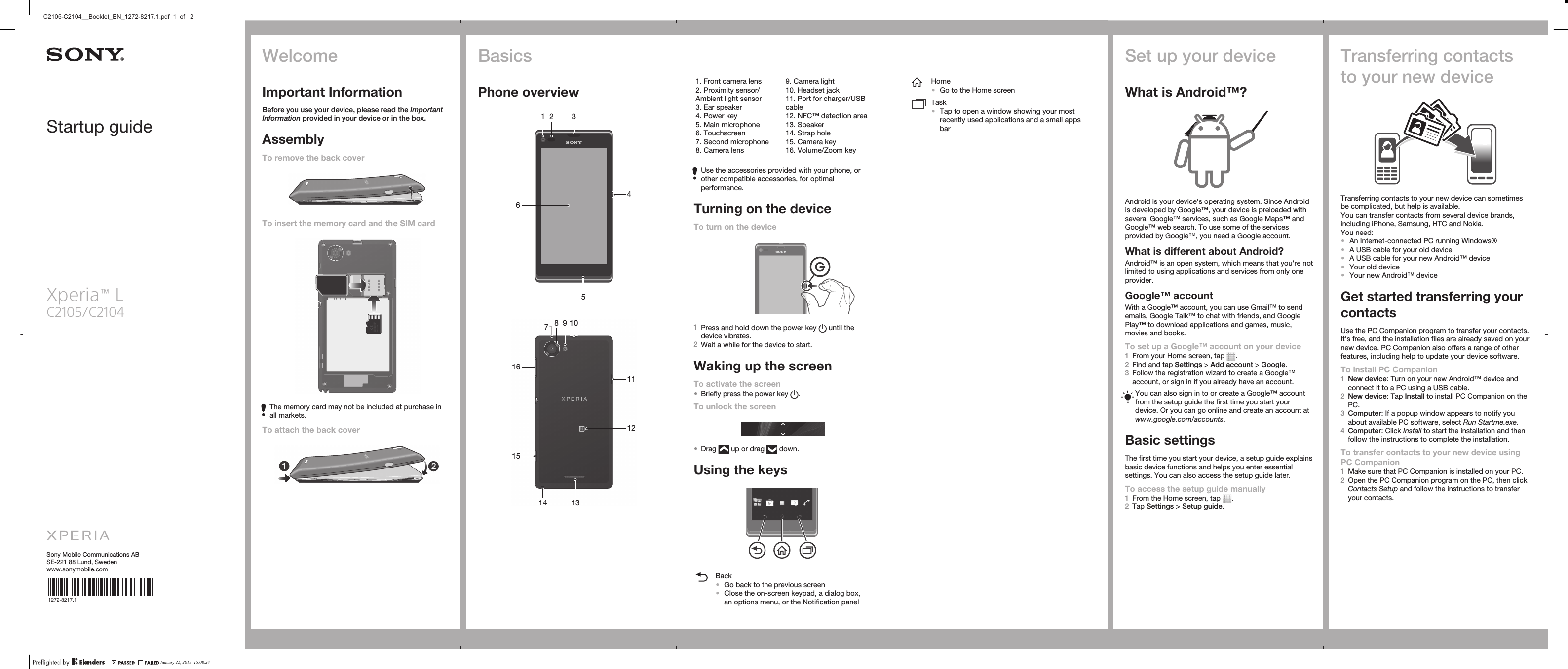 Startup guideXperia™ LC2105/C2104Sony Mobile Communications ABSE-221 88 Lund, Swedenwww.sonymobile.com1272-8217.1BasicsPhone overview3541 26   1013118 9141516712   1. Front camera lens2. Proximity sensor/Ambient light sensor3. Ear speaker4. Power key5. Main microphone6. Touchscreen7. Second microphone8. Camera lens9. Camera light10. Headset jack11. Port for charger/USBcable12. NFC™ detection area13. Speaker14. Strap hole15. Camera key16. Volume/Zoom keyUse the accessories provided with your phone, orother compatible accessories, for optimalperformance.Turning on the deviceTo turn on the device1Press and hold down the power key   until thedevice vibrates.2Wait a while for the device to start.Waking up the screenTo activate the screen•Briefly press the power key  .To unlock the screen•Drag   up or drag   down.Using the keysBack•Go back to the previous screen•Close the on-screen keypad, a dialog box,an options menu, or the Notification panelHome•Go to the Home screenTask•Tap to open a window showing your mostrecently used applications and a small appsbarSet up your deviceWhat is Android™?Android is your device&apos;s operating system. Since Androidis developed by Google™, your device is preloaded withseveral Google™ services, such as Google Maps™ andGoogle™ web search. To use some of the servicesprovided by Google™, you need a Google account.What is different about Android?Android™ is an open system, which means that you&apos;re notlimited to using applications and services from only oneprovider.Google™ accountWith a Google™ account, you can use Gmail™ to sendemails, Google Talk™ to chat with friends, and GooglePlay™ to download applications and games, music,movies and books.To set up a Google™ account on your device1From your Home screen, tap  .2Find and tap Settings &gt; Add account &gt; Google.3Follow the registration wizard to create a Google™account, or sign in if you already have an account.You can also sign in to or create a Google™ accountfrom the setup guide the first time you start yourdevice. Or you can go online and create an account atwww.google.com/accounts.Basic settingsThe first time you start your device, a setup guide explainsbasic device functions and helps you enter essentialsettings. You can also access the setup guide later.To access the setup guide manually1From the Home screen, tap  .2Tap Settings &gt; Setup guide.Transferring contactsto your new deviceTransferring contacts to your new device can sometimesbe complicated, but help is available.You can transfer contacts from several device brands,including iPhone, Samsung, HTC and Nokia.You need:•An Internet-connected PC running Windows®•A USB cable for your old device•A USB cable for your new Android™ device•Your old device•Your new Android™ deviceGet started transferring yourcontactsUse the PC Companion program to transfer your contacts.It&apos;s free, and the installation files are already saved on yournew device. PC Companion also offers a range of otherfeatures, including help to update your device software.To install PC Companion1New device: Turn on your new Android™ device andconnect it to a PC using a USB cable.2New device: Tap Install to install PC Companion on thePC.3Computer: If a popup window appears to notify youabout available PC software, select Run Startme.exe.4Computer: Click Install to start the installation and thenfollow the instructions to complete the installation.To transfer contacts to your new device usingPC Companion1Make sure that PC Companion is installed on your PC.2Open the PC Companion program on the PC, then clickContacts Setup and follow the instructions to transferyour contacts.WelcomeImportant InformationBefore you use your device, please read the ImportantInformation provided in your device or in the box.AssemblyTo remove the back coverTo insert the memory card and the SIM cardXXXXXXXXXXXXXXXXXXXXXXXMade in XxxThe memory card may not be included at purchase inall markets.To attach the back coverJanuary 22, 2013  15:08:24C2105-C2104__Booklet_EN_1272-8217.1.pdf  1  of   2