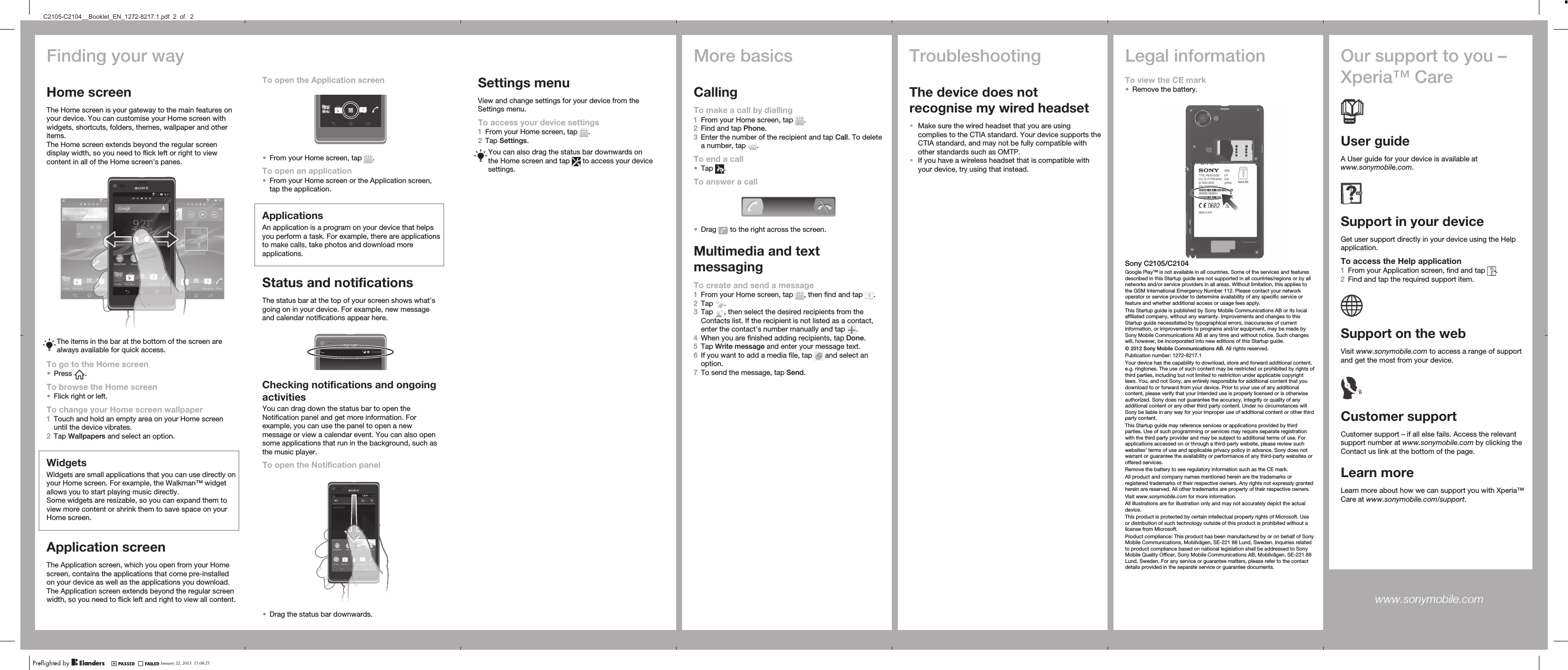 Finding your wayHome screenThe Home screen is your gateway to the main features onyour device. You can customise your Home screen withwidgets, shortcuts, folders, themes, wallpaper and otheritems.The Home screen extends beyond the regular screendisplay width, so you need to flick left or right to viewcontent in all of the Home screen&apos;s panes.The items in the bar at the bottom of the screen arealways available for quick access.To go to the Home screen•Press  .To browse the Home screen•Flick right or left.To change your Home screen wallpaper1Touch and hold an empty area on your Home screenuntil the device vibrates.2Tap Wallpapers and select an option.WidgetsWidgets are small applications that you can use directly onyour Home screen. For example, the Walkman™ widgetallows you to start playing music directly.Some widgets are resizable, so you can expand them toview more content or shrink them to save space on yourHome screen.Application screenThe Application screen, which you open from your Homescreen, contains the applications that come pre-installedon your device as well as the applications you download.The Application screen extends beyond the regular screenwidth, so you need to flick left and right to view all content.Settings menuView and change settings for your device from theSettings menu.To access your device settings1From your Home screen, tap  .2Tap Settings.You can also drag the status bar downwards onthe Home screen and tap   to access your devicesettings.More basicsCallingTo make a call by dialling1From your Home screen, tap  .2Find and tap Phone.3Enter the number of the recipient and tap Call. To deletea number, tap  .To end a call•Tap  .To answer a call•Drag   to the right across the screen.Multimedia and textmessagingTo create and send a message1From your Home screen, tap  , then find and tap  .2Tap  .3Tap  , then select the desired recipients from theContacts list. If the recipient is not listed as a contact,enter the contact&apos;s number manually and tap  .4When you are finished adding recipients, tap Done.5Tap Write message and enter your message text.6If you want to add a media file, tap   and select anoption.7To send the message, tap Send.TroubleshootingThe device does notrecognise my wired headset•Make sure the wired headset that you are usingcomplies to the CTIA standard. Your device supports theCTIA standard, and may not be fully compatible withother standards such as OMTP.•If you have a wireless headset that is compatible withyour device, try using that instead.Legal informationTo view the CE mark•Remove the battery.Sony C2105/C2104Google Play™ is not available in all countries. Some of the services and featuresdescribed in this Startup guide are not supported in all countries/regions or by allnetworks and/or service providers in all areas. Without limitation, this applies tothe GSM International Emergency Number 112. Please contact your networkoperator or service provider to determine availability of any specific service orfeature and whether additional access or usage fees apply.This Startup guide is published by Sony Mobile Communications AB or its localaffiliated company, without any warranty. Improvements and changes to thisStartup guide necessitated by typographical errors, inaccuracies of currentinformation, or improvements to programs and/or equipment, may be made bySony Mobile Communications AB at any time and without notice. Such changeswill, however, be incorporated into new editions of this Startup guide.© 2012 Sony Mobile Communications AB. All rights reserved.Publication number: 1272-8217.1Your device has the capability to download, store and forward additional content,e.g. ringtones. The use of such content may be restricted or prohibited by rights ofthird parties, including but not limited to restriction under applicable copyrightlaws. You, and not Sony, are entirely responsible for additional content that youdownload to or forward from your device. Prior to your use of any additionalcontent, please verify that your intended use is properly licensed or is otherwiseauthorized. Sony does not guarantee the accuracy, integrity or quality of anyadditional content or any other third party content. Under no circumstances willSony be liable in any way for your improper use of additional content or other thirdparty content.This Startup guide may reference services or applications provided by thirdparties. Use of such programming or services may require separate registrationwith the third party provider and may be subject to additional terms of use. Forapplications accessed on or through a third-party website, please review suchwebsites’ terms of use and applicable privacy policy in advance. Sony does notwarrant or guarantee the availability or performance of any third-party websites oroffered services.Remove the battery to see regulatory information such as the CE mark.All product and company names mentioned herein are the trademarks orregistered trademarks of their respective owners. Any rights not expressly grantedherein are reserved. All other trademarks are property of their respective owners.Visit www.sonymobile.com for more information.All illustrations are for illustration only and may not accurately depict the actualdevice.This product is protected by certain intellectual property rights of Microsoft. Useor distribution of such technology outside of this product is prohibited without alicense from Microsoft.Product compliance: This product has been manufactured by or on behalf of SonyMobile Communications, Mobilvägen, SE-221 88 Lund, Sweden. Inquiries relatedto product compliance based on national legislation shall be addressed to SonyMobile Quality Officer, Sony Mobile Communications AB, Mobilvägen, SE-221 88Lund, Sweden. For any service or guarantee matters, please refer to the contactdetails provided in the separate service or guarantee documents.Our support to you –Xperia™ CareUser guideA User guide for your device is available atwww.sonymobile.com.Support in your deviceGet user support directly in your device using the Helpapplication.To access the Help application1From your Application screen, find and tap  .2Find and tap the required support item.Support on the webVisit www.sonymobile.com to access a range of supportand get the most from your device.Customer supportCustomer support – if all else fails. Access the relevantsupport number at www.sonymobile.com by clicking theContact us link at the bottom of the page.Learn moreLearn more about how we can support you with Xperia™Care at www.sonymobile.com/support.www.sonymobile.com To open the Application screen•From your Home screen, tap  .To open an application•From your Home screen or the Application screen,tap the application.ApplicationsAn application is a program on your device that helpsyou perform a task. For example, there are applicationsto make calls, take photos and download moreapplications.Status and notificationsThe status bar at the top of your screen shows what&apos;sgoing on in your device. For example, new messageand calendar notifications appear here.Checking notifications and ongoingactivitiesYou can drag down the status bar to open theNotification panel and get more information. Forexample, you can use the panel to open a newmessage or view a calendar event. You can also opensome applications that run in the background, such asthe music player.To open the Notification panel•Drag the status bar downwards.January 22, 2013  15:08:25C2105-C2104__Booklet_EN_1272-8217.1.pdf  2  of   2